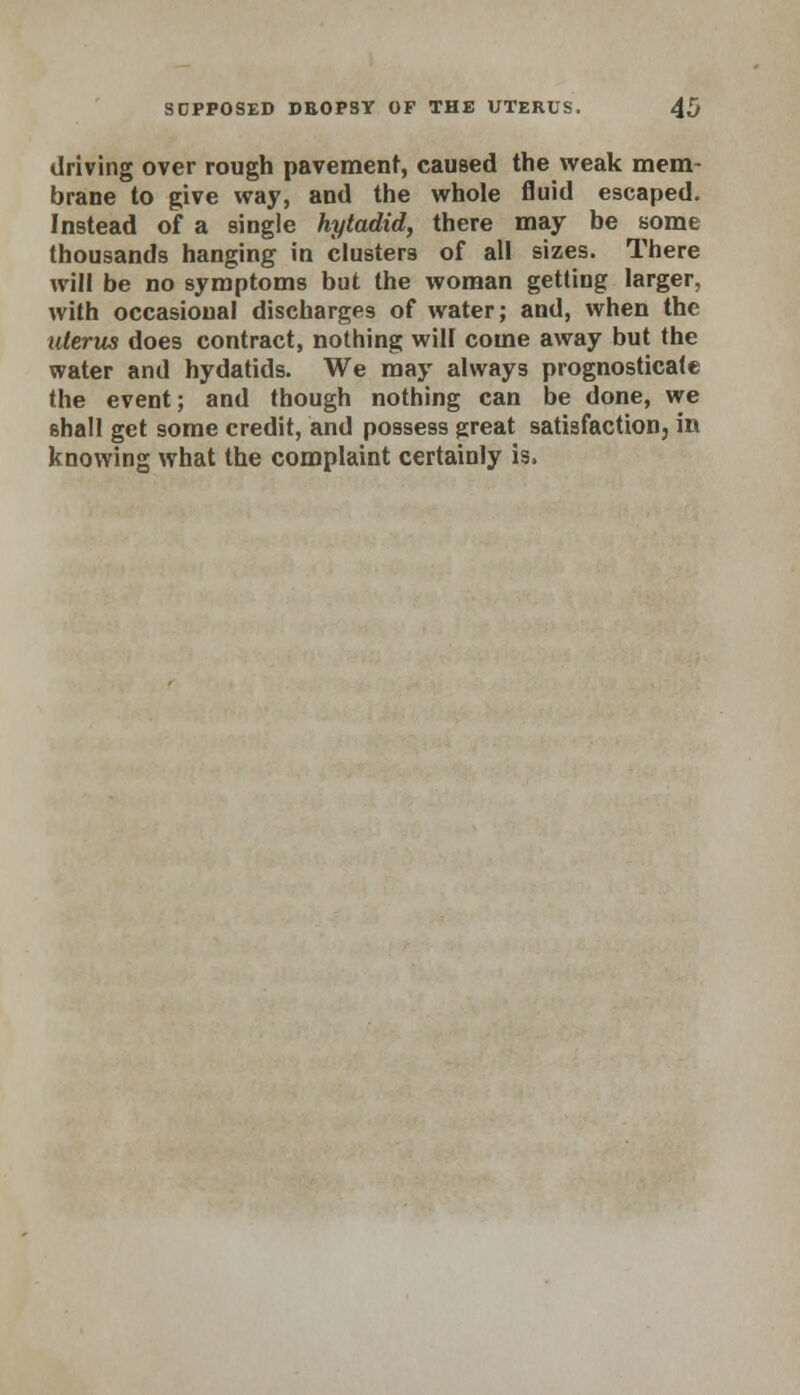 driving over rough pavement, caused the weak mem- brane to give way, and the whole fluid escaped. Instead of a single hytadid, there may be some thousands hanging in clusters of all sizes. There will be no symptoms but the woman getting larger, with occasional discharges of water; and, when the uterus does contract, nothing will come away but the water and hydatids. We may always prognosticate the event; and though nothing can be done, we shall get some credit, and possess great satisfaction in knowing what the complaint certainly is,