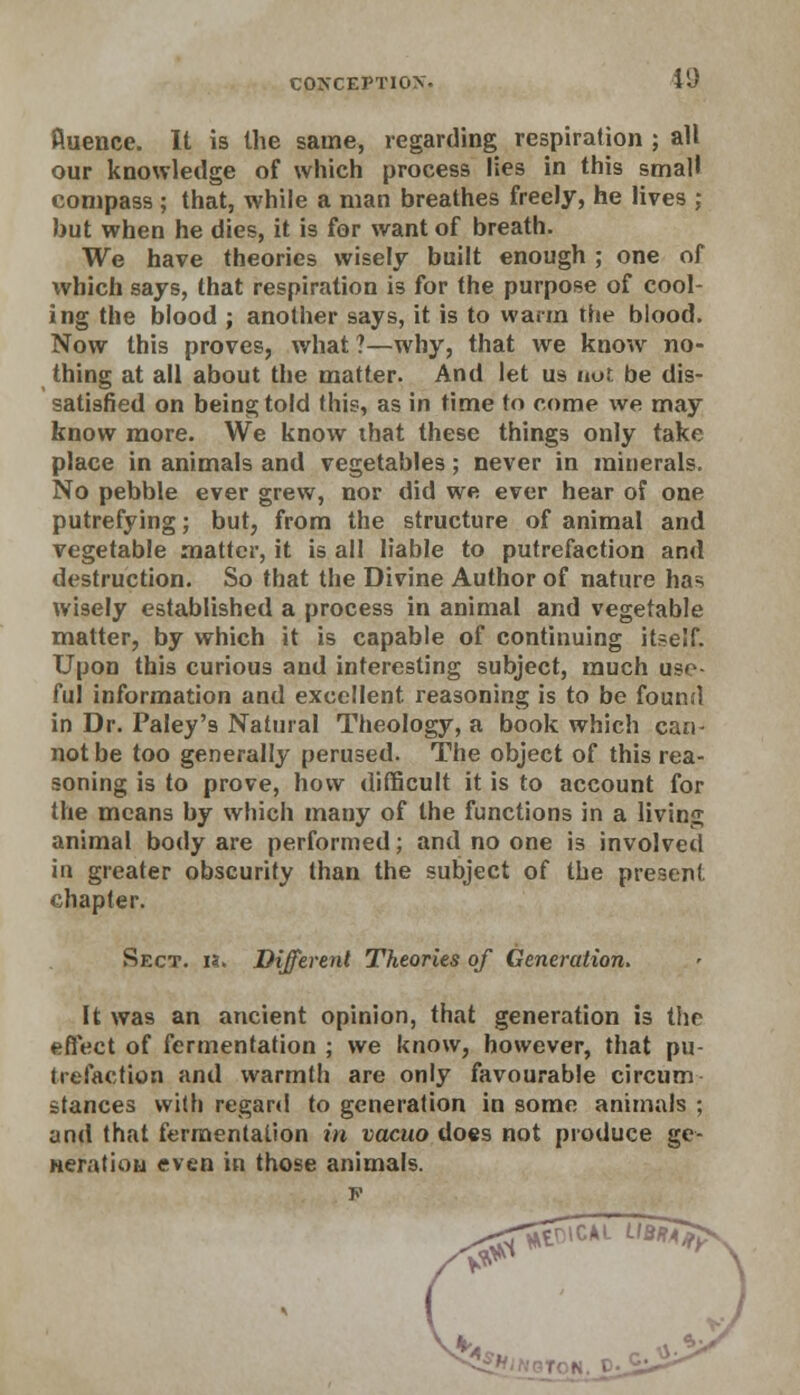 fiuence. It is the same, regarding respiration ; all our knowledge of which process lies in this small compass; that, while a man breathes freely, he lives ; but when he dies, it is for want of breath. We have theories wisely built enough ; one of which says, that respiration is for the purpose of cool- ing the blood ; another says, it is to warm the blood. Now this proves, what ?—why, that we know no- thing at all about the matter. And let us not be dis- satisfied on being told this, as in time to come we may know more. We know ihat these things only take place in animals and vegetables; never in minerals. No pebble ever grew, nor did we ever hear of one putrefying; but, from the structure of animal and vegetable matter, it is all liable to putrefaction and destruction. So that the Divine Author of nature has wisely established a process in animal and vegetable matter, by which it is capable of continuing itself. Upon this curious and interesting subject, much use- ful information and excellent, reasoning is to be found in Dr. Paley'9 Natural Theology, a book which can- not be too generally perused. The object of this rea- soning is to prove, how difficult it is to account for the means by which many of the functions in a living animal body are performed; and no one is involved in greater obscurity than the subject of the present chapter. Sect. h. Different Theories of Generation. It was an ancient opinion, that generation is the effect of fermentation ; we know, however, that pu- trefaction and warmth are only favourable circum stances with regard to generation in some animals ; and that fermentation in vacuo does not produce ge- neration even in those animals.
