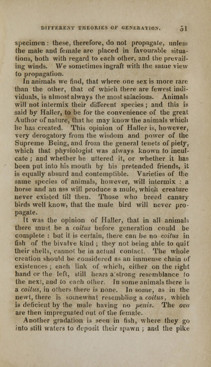 specimen : these, therefore, do not propagate, unless the male and female are placed in favourable situa- tions, both with regard to each other, and the prevail- ing winds. We sometimes ingraft with the same view to propagation. In animals we find, that where one sex is more rare than the other, that of which there are fewest indi- viduals, is almost always the most salacious. Animals will not intermix their different species; and this is said by Haller, to be for the convenience of the great Author of nature, that he may know the animals which he has created. This opinion of Haller is, however, very derogatory from the wisdom and power of the Supreme Being, and from the general tenets of piety, which that physiologist was always known to incul- cate ; and whether he uttered it, or whether it has been put into his mouth by his pretended friends, it is equally absurd and contemptible. Varieties of the same species of animals, however, will intermix : a horse and an ass will produce a mule, which creature never existed till then. Those who breed canary birds well know, that the mule bird will never pro- pagate. It was the opinion of Haller, that in all animals there must be a coitus before generation could be complete : but it is certain, there can be no coitus in fish of the bivalve kind ; they not being able to quit their shells, cannot be in actual contact. The whole creation should be considered as an immense chain of existences ; each link of which, either on the right hand or the left, still bears a'strong resemblance to the nexr, aud to each other. In some animals there is a coitus, in others there is none. In some, as in the newt, there is somewhat resembling a coitus, which is deficient by the male having no penis. The ova are then impregnated out of the female. Another gradation is seen in fish, where they go into still waters to deposit their spawn ; and the pike