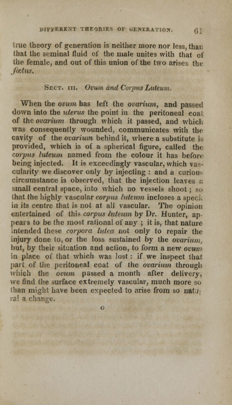 true theory of generation is neither more nor less, than that the seminal fluid of the male unites with that of the female, and out of this union of the two arises the Jixtus. Sect. hi. Ovum and Corpus Luteum. When the ovum has left the ovarium, and passed down into the uterus the point in the peritoneal coat of the ovarium through which it passed, and which was consequently wounded, communicates with the cavity of the ovarium behind it, where a substitute is provided, which is of a spherical figure, called the corpus luteum named from the colour it has before being injected. It is exceedingly vascular, which vas- cularity we discover only by injecting : and a curious circumstance is observed, that the injection leaves a small central space, into which no vessels shoot; so that the highly vascular corpus luteum incloses a speck in its centre that is not at all vascular. The opinion entertained of this corpus luteum by Dr. Hunter, ap pears to be the most rational of any ; it is, that nature intended these corpora lutea not only to repair the injury done to, or the loss sustained by the ovarium, but, by their situation and action, to form a new ovum in place of that which was lost: if we inspect that part of the peritoneal coat of the ovarium through which the ovum passed a month after delivery, we find the surface extremely vascular, much more so (ban might have been expected to arise from so natu ral a change.