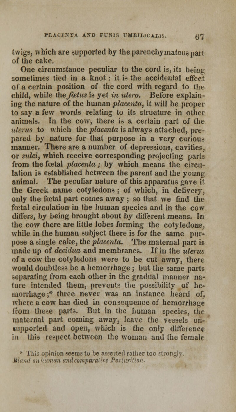 twigs, which are supported by the parenchymatous part of the cake. One circumstance peculiar to the cord is, its being somefimes tied in a knot: it is the accidental effect of a certain position of the cord with regard to the child, while metastasis yet in utero. Before explain- ing the nature of the human placenta, it will be proper to say a few words relating to its structure in other animals. In the cow, there is a certain part of the uterus to which the placenta is always attached, pre- pared by nature for that purpose in a very curious manner. There are a number of depressions, cavities, or sulci, which receive corresponding projecting parts from the fcetal placenta; by which means the circu- lation is established between the parent and the young animal. The peculiar nature of this apparatus gave it the Greek name cotyledons ; of which, in delivery, only the foetal part comes away ; so that we find the foetal circulation in the human species and in the cow differs, by being brought about by different means. In the cow there are little lobes forming the cotyledons., while in the human subject there is for the same pur- pose a single cake, the placenta. The maternal part is made up of decidua and membranes. If in the uterus of a cow the cotyledons were to be cut away, there would doubtless be a hemorrhage; but the same parts separating from each other in the gradual manner na- ture intended them, prevents the possibility of he- morrhage;* three never was an instance heard of, where a cow has died in consequence of hemorrhage from these parts. But in the human species, the maternal part coming away, leave the vessels un- supported and open, which is the only difference in this respect between the woman and the femalt * This opinion seems to be asserted rather too strongly. Bland on human andcimpwalive Parturition.