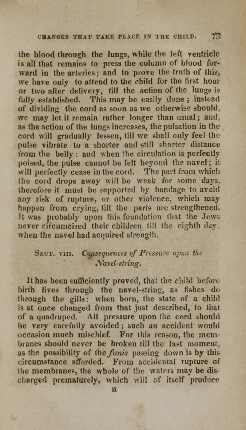 CHANGES THAT TAKE PLACE IN THE CHILD. 7B the blood through the lungs, while the left ventricle is all that remains to press the column of blood for- ward in the arteries; and to prove the truth of this, we have only to attend to the child for the first hour or two after delivery, till the action of the lungs is fully established. This may be easily done ; instead of dividing the cord as soon as we otherwise should, we may let it remain rather longer than usual; and, as the action of the lungs increases, the pulsation in the cord will gradually lessen, till we shall only feel the pulse vibrate to a shorter and still shorter distance from the belly : and when the circulation is perfectly poised, the pulse cannot be felt beyond the navel; it will perfectly cease in the cord. The part from which the cord drops away will be weak for some days, therefore it must be supported by bandage to avoid any risk of rupture, or other violence, which may happen from crying, till the parts are strengthened. It was probably upon this foundation that the Jews never circumcised their children till the eighth day when the navel had acquired strength. Sect. viii. Consequences of Pressure upon the Navel-string. It has been sufficiently proved, that the child before birth lives through the navel-string, as fishes do through the gills: when born, the state of a child is at once changed from that just described, to that of a quadruped. All pressure upon the cord should be very carefully avoided; such an accident would occasion much mischief. For this reason, the mem- branes should never be broken till the last moment, as the possibility of the funis passing down is by this circumstance afforded. From accidental rupture of the membranes, the whole of the waters may be dis- charged prematurely, which will of itself produce H