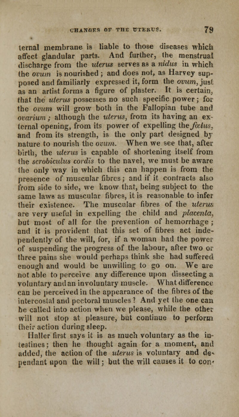 ternal membrane is liable to those diseases which affect glandular parts. And further, the menstrual discharge from the uterus serves as a nidus in which the ovum is nourished ; and does not, as Harvey sup- posed and familiarly expressed it, form the ovum, just as an artist forms a figure of plaster. It is certain, that the uterus possesses no such specific power; for the ovum will grow both in the Fallopian tube and ovarium ; although the uterus, from its having an ex- ternal opening, from its power of expelling the foetus, and from its strength, is the only part designed by nature to nourish the ovum. When we see that, after birth, the uterus is capable of shortening itself from the scrobiculas cordis to the navel, we must be aware the only way in which this can happen is from the presence of muscular fibres; and if it contracts also from side to side, we know that, being subject to the same laws as muscular fibres, it is reasonable to infer their existence. The muscular fibres of the uterus are very useful in expelling the child and placenta, but most of all for the prevention of hemorrhage ; and it is provident that this set of fibres act inde- pendently of the will, for, if a woman had the power of suspending the progress of the labour, after two or three pains she would perhaps think she had suffered enough and would be unwilling to go on. We are not able to perceive any difference upon dissecting a voluntary and an involuntary muscle. What difference can be perceived in the appearance of the fibres of the intercostal and pectoral muscles ? And yet the one can be called into action when we please, while the other will not stop at pleasure, but continue to perform (heir action during sleep. Haller first says it is as much voluntary as the in- testines; then he thought again for a moment, and added, the action of the uterus is voluntary and de* pendant upon the will; but the will causes it to con'