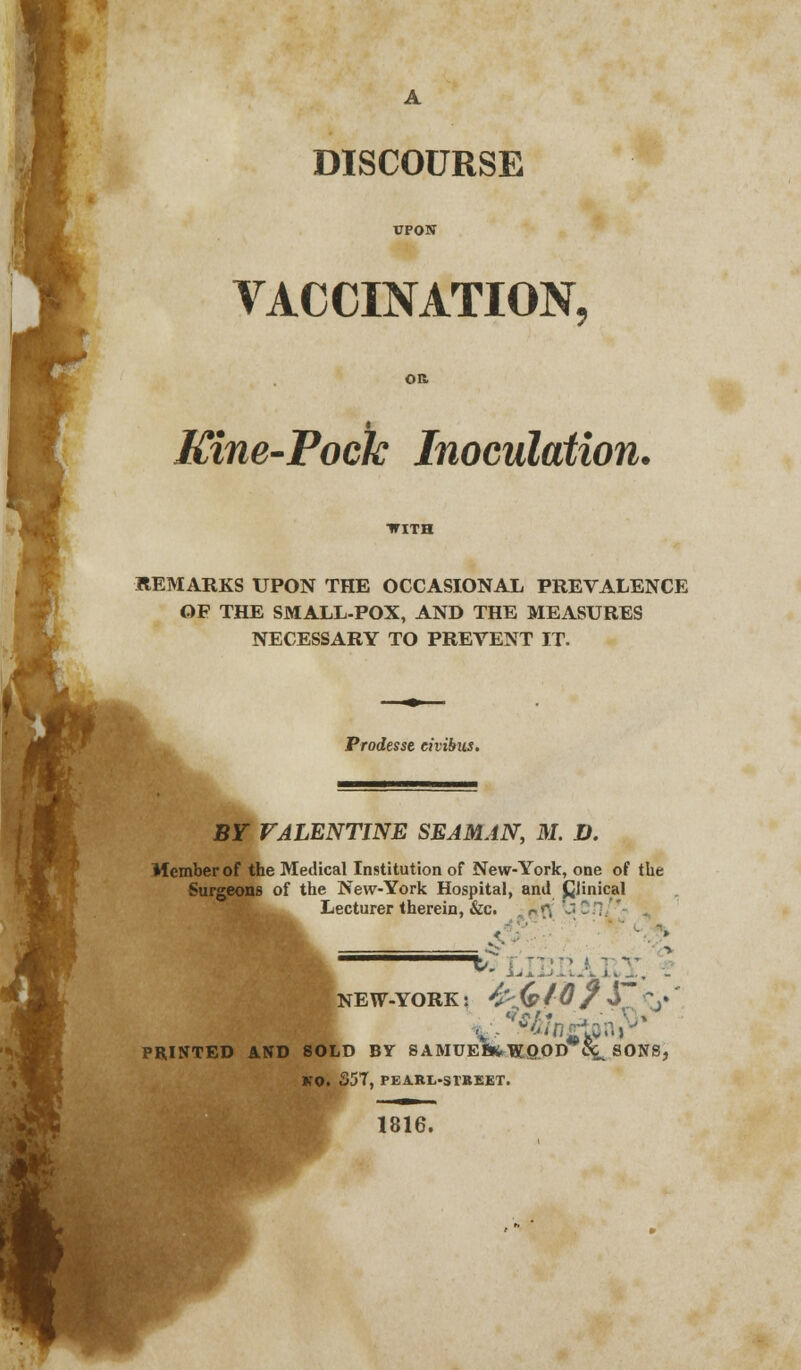 DISCOURSE UPON VACCINATION. Kine-Pock Inoculation. REMARKS UPON THE OCCASIONAL PREVALENCE OF THE SMALL-POX, AND THE MEASURES NECESSARY TO PREVENT IT. Prodesse eivibus. BY VALENTINE SEAMAN, M. D. Member of the Medical Institution of New-York, one of the Surgeons of the New-York Hospital, and Cjinical Lecturer therein, &c. ■ r> {V '-'■'- £ NEW-YORK: -£;<£ /0?S~\* PRINTED AND SOLD BY SAMUEfifcWQOD C^ SONS, KO. 357, PEARL-StBEET. 1816.