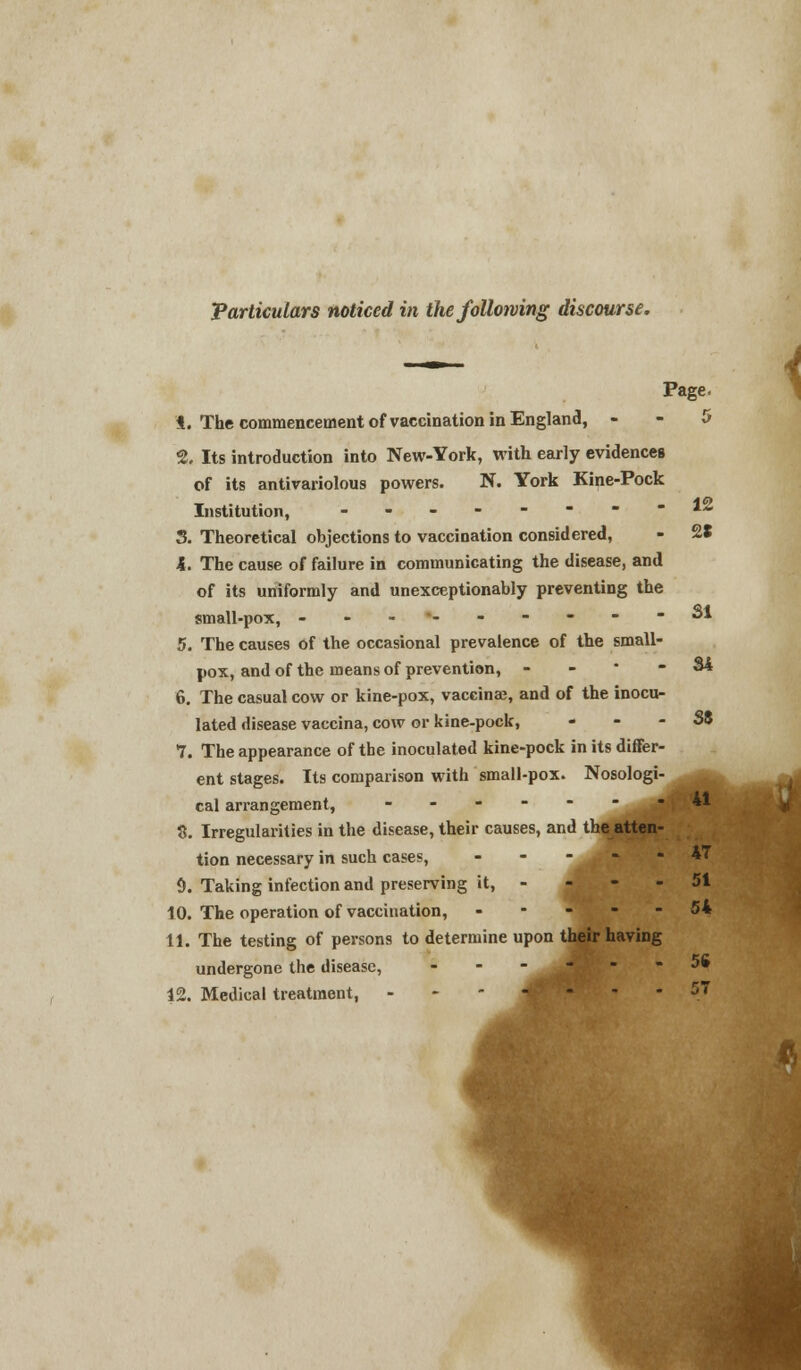 — 4 Page. 4. The commencement of vaccination in England, 5 2. Its introduction into New-York, with early evidences of its antivariolous powers. N. York Kine-Pock Institution, - - - - - - - - 1Z 3. Theoretical objections to vaccination considered, - 28 4. The cause of failure in communicating the disease, and of its uniformly and unexceptionably preventing the small-pox, ---*------ SI 5. The causes of the occasional prevalence of the small- pox, and of the means of prevention, - - • - 84 6. The casual cow or kine-pox, vaccinae, and of the inocu- lated disease vaccina, cow or kine-pock, . - - S8 7. The appearance of the inoculated kine-pock in its differ- ent stages. Its comparison with small-pox. Nosologi- _ cal arrangement, ----- ^M 8. Irregularities in the disease, their causes, and the atten- tion necessary in such cases, ... 47 9. Taking infection and preserving it, 51 10. The operation of vaccination, - - - - - 54 11. The testing of persons to determine upon their having undergone the disease, ----- 5» 12. Medical treatment, 57