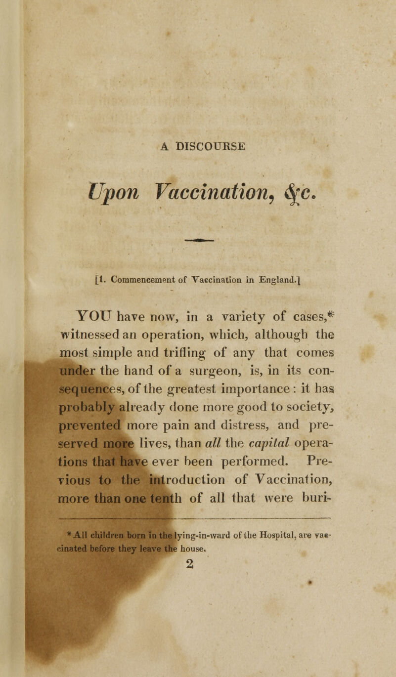 A DISCOURSE Upon Vaccination, <fyc. [i. Commencement of Vaccination in England.] YOU have now, in a variety of cases,* witnessed an operation, which, although the most simple and trifling of any that comes under the hand of a surgeon, is, in its con- sequences, of the greatest importance: it has probably already done more good to society, prevented more pain and distress, and pre- served more lives, than all the capital opera- tions that have ever been performed. Pre- vious to the introduction of Vaccination, more than one tenth of all that were buri- * All children born in the lying-in-ward of the Hospital, are va«- •inated before they leave the house.