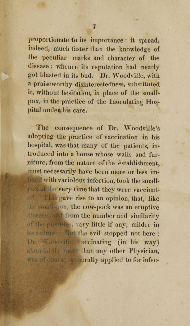 proportionate to its importance : it spread, indeed, much faster than the knowledge of the peculiar marks and character of the disease ; wlience its reputation had nearly got blasted in its bud. Dr. Woodville, with a praiseworthy disinterestedness, substituted it, without hesitation, in place of the small- pox, in the practice of the Inoculating Hos- pital unden his care. The consequence of Dr. Woodville's adopting the practice of vaccination in his hospital, was that many of the patients, in- troduced into a house whose walls and fur- niture, from the nature of the establishment, t necessarily have been more or less im- vith variolous infection, took the small- e very time that they were vaccinat- gave rise to an opinion, that, like the cow-pock was an eruptive rom the number and similarity \ ery little if any, milder in Hie evil stopped not here : vaccinating (in his way) than any other Physician, jrally applied to for infec-