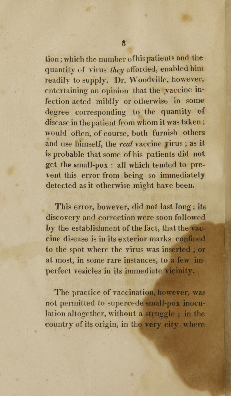 tion; which the number of his patients and the quantity of virus they afforded, enabled him readily to supply. Dr. Woodville, however, entertaining an opinion that the vaccine in- fection acted mildly or otherwise in some degree corresponding to the quantity of disease in the patient from whom it was taken; would often, of course, both furnish others and use himself, the real vaccine virus; as it is probable that some of his patients did not get the small-pox : all which tended to pre- vent this error from being so immediately detected as it otherwise might have been. This error, however, did not last long; its discovery and correction were soon followed by the establishment of the fact, that the vac- cine disease is in its exterior marks confined to the spot where the virus was inserted ; or at most, in some rare instances, to a few im- perfect vesicles in its immediate vicinity. The practice of vaccination, however, was not permitted to supercede small-pox inocu- lation altogether, without a struggle ; in the country of its origin, in the very city where