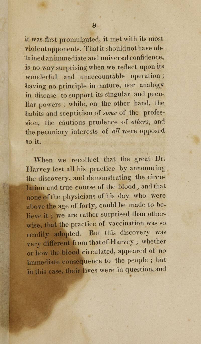 it was first promulgated, it met with its most violent opponents. That it should not have ob- tained an immediate and universal confidence, is no way surprising when we reflect upon its wonderful and unaccountable operation ; having no principle in nature, nor analogy in disease to support its singular and pecu- liar powers ; while, on the other hand, the habits and scepticism of some of the profes- sion, the cautious prudence of others, and the pecuniary interests of all were opposed to it. When we recollect that the great Dr. Harvey lost all his practice by announcing the discovery, and demonstrating the circu- lation and true course of the blood; and that none of the physicians of his day who were above the age of forty, could be made to be- lieve it; we are rather surprised than other- wise, that the practice of vaccination was so readily adopted. But this discovery was very different from that of Harvey ; whether or how the blood circulated, appeared of no immediate consequence to the people ; but in this case, their lives were in question, and
