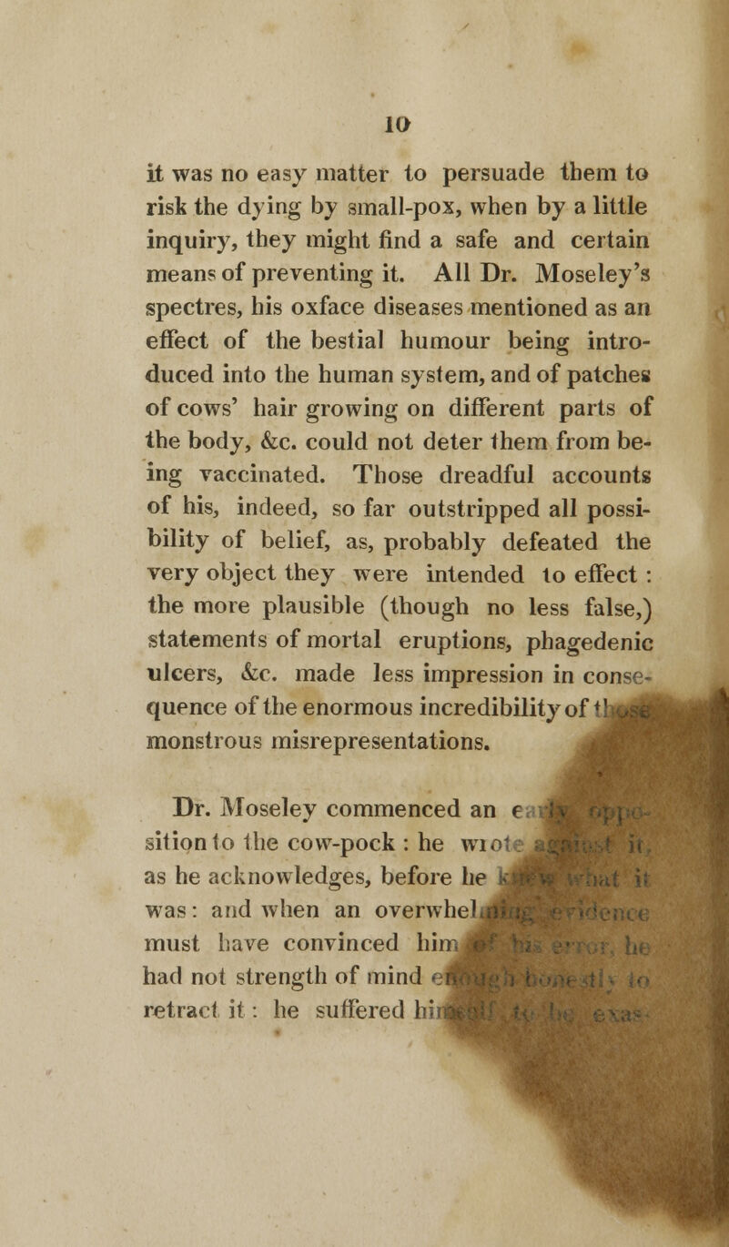it was no easy matter to persuade them to risk the dying by small-pox, when by a little inquiry, they might find a safe and certain means of preventing it. All Dr. Moseley's spectres, his oxface diseases mentioned as an effect of the bestial humour being intro- duced into the human system, and of patches of cows' hair growing on different parts of the body, &c. could not deter them from be- ing vaccinated. Those dreadful accounts of his, indeed, so far outstripped all possi- bility of belief, as, probably defeated the very object they were intended to effect : the more plausible (though no less false,) statements of mortal eruptions, phagedenic ulcers, &c. made less impression in conse- quence of the enormous incredibility of tl monstrous misrepresentations. Dr. Moseley commenced an sitionto the cow-pock : he wiote as he acknowledges, before he was: and when an overwhe must have convinced hi had not strength of mind retract it: he suffered hi