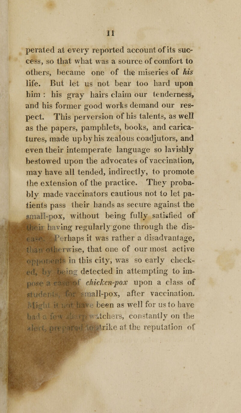 perated at every reported account of its suc- cess, so that what was a source of comfort to others, became one of the miseries of his life. But let us not bear too hard upon him : his gray hairs claim our tenderness, and his former good works demand our res- pect. This perversion of his talents, as well as the papers, pamphlets, books, and carica- tures, made up by his zealous coadjutors, and even their intemperate language so lavishly bestowed upon the advocates of vaccination, may have all tended, indirectly, to promote the extension of the practice. They proba- bly made vaccinators cautious not to let pa- tients pass their hands as secure against the lall-pox, without being fully satisfied of ving regularly gone through the dis- rhaps it was rather a disadvantage, ;rwise, that one of our most active in this city, was so early check- detected in attempting to im- m£ chicken-pox upon a class of H-pox, after vaccination. | been as well for us to have ditchers, constantly on the fcrike at the reputation of