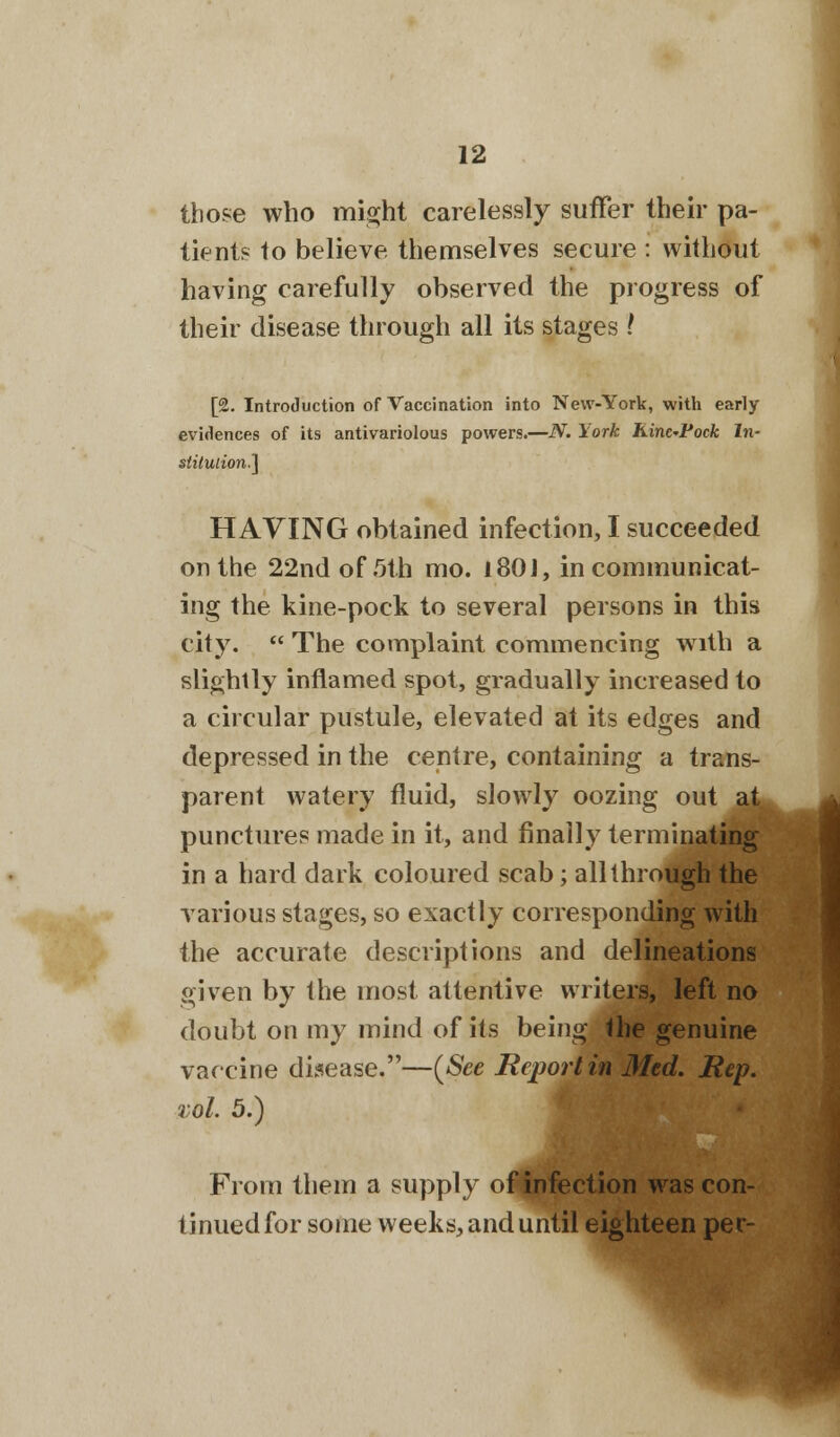 those who might carelessly suffer their pa- tients to believe themselves secure : without having carefully observed the progress of their disease through all its stages .' [2. Introduction of Vaccination into New-York, with early evidences of its antivariolous powers.—N. York Kine-Vock In- stitution.] HAVING obtained infection, I succeeded on the 22nd of 5th mo. l80J, in communicat- ing the kine-pock to several persons in this city.  The complaint commencing with a slightly inflamed spot, gradually increased to a circular pustule, elevated at its edges and depressed in the centre, containing a trans- parent watery fluid, slowly oozing out ajL punctures made in it, and finally terminating in a hard dark coloured scab; all through the various stages, so exactly corresponding with the accurate descriptions and delineations given by the most attentive writers, left no doubt on my mind of its being the genuine vaccine disease.—(See Report in Med. Rep. vol. 5.) From them a supply of infection was con- tinued for some weeks, and until eighteen per-
