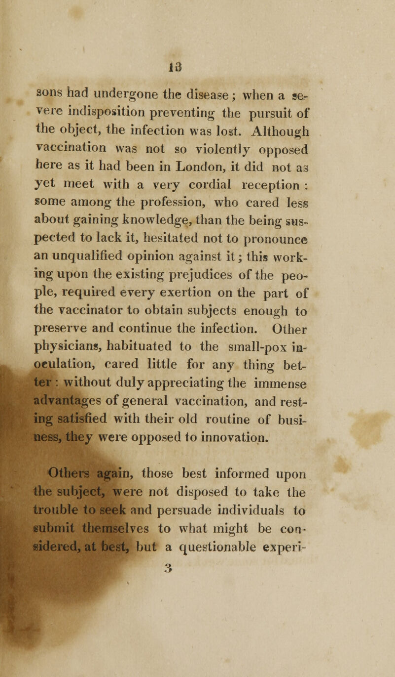 sons had undergone the disease; when a se- vere indisposition preventing the pursuit of the object, the infection was lost. Although vaccination was not so violently opposed here as it had been in London, it did not as yet meet with a very cordial reception : some among the profession, who cared less about gaining knowledge, than the being sus- pected to lack it, hesitated not to pronounce an unqualified opinion against it; this work- ing upon the existing prejudices of the peo- ple, required every exertion on the part of the vaccinator to obtain subjects enough to preserve and continue the infection. Other physicians, habituated to the small-pox in- oculation, cared little for any thing bet- ter : without duly appreciating the immense advantages of general vaccination, and rest- ing satisfied with their old routine of busi- ness, they were opposed to innovation. Others again, those best informed upon the subject, were not disposed to take the trouble to seek and persuade individuals to submit themselves to what might be con- sidered, at best, but a questionable experi-