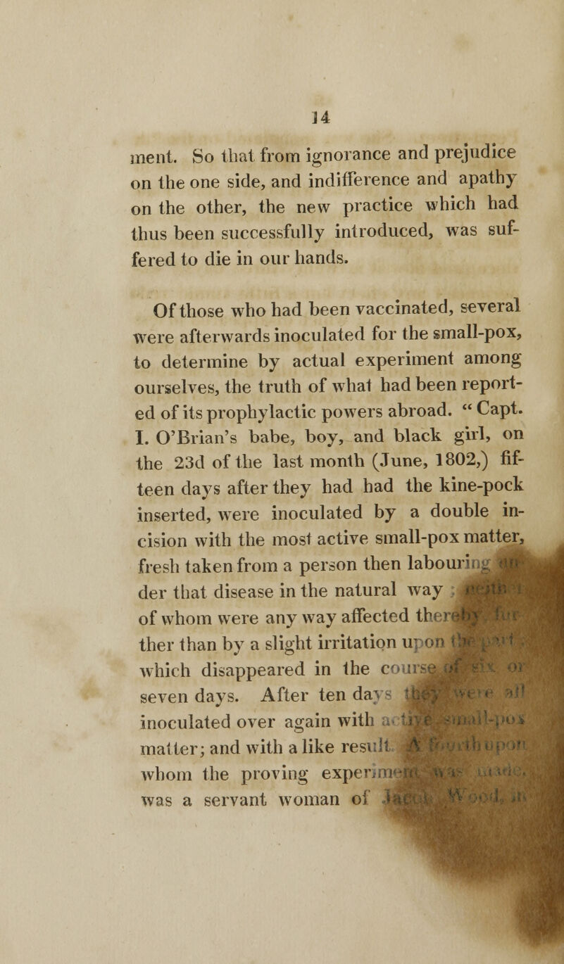 ment. So that from ignorance and prejudice on the one side, and indifference and apathy on the other, the new practice which had thus been successfully introduced, was suf- fered to die in our hands. Of those who had been vaccinated, several were afterwards inoculated for the small-pox, to determine by actual experiment among ourselves, the truth of what had been report- ed of its prophylactic powers abroad.  Capt. I. O'Brian's babe, boy, and black girl, on the 23d of the last month (June, 1802,) fif- teen days after they had had the kine-pock inserted, were inoculated by a double in- cision with the most active small-pox matter, fresh taken from a person then labouring der that disease in the natural way of whom were any way affected there ther than by a slight irritation upon which disappeared in the c seven days. After ten da- inoculated over again witl matter; and with a like result whom the proving experii was a servant woman of