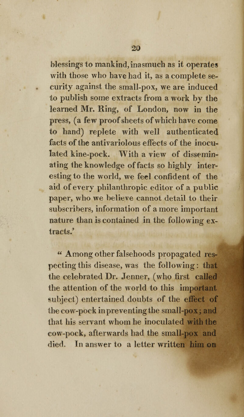 blessings to mankind,inasmuch as it operates with those who have had it, as a complete se- curity against the small-pox, we are induced to publish some extracts from a work by the learned Mr. Ring, of London, now in the press, (a few proof sheets of which have come to hand) replete with well authenticated, facts of the antivariolous effects of the inocu- lated kine-pock. With a view of dissemin- ating the knowledge of facts so highly inter- esting to the world, we feel confident of the aid of every philanthropic editor of a public paper, who we believe cannot detail to their subscribers, information of a more important nature than is contained in the following ex- tracts.'  Among other falsehoods propagated res- pecting this disease, was the following: that the celebrated Dr. Jenner, (who first called the attention of the world to this important subject) entertained doubts of the effect of the cow-pock in preventing the small-pox; and that his servant whom he inoculated with the cow-pock, afterwards had the small-pox and died. In answer to a letter written him on