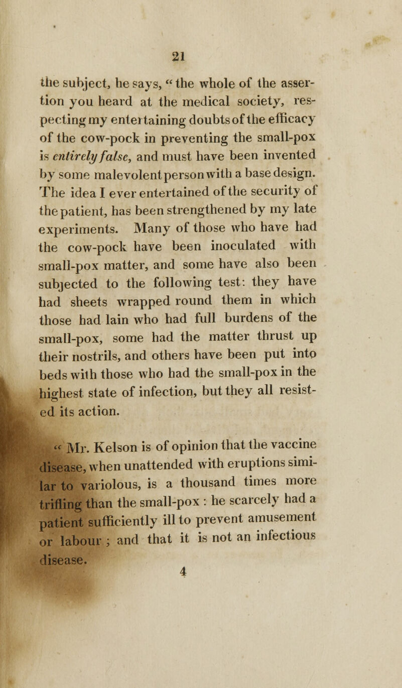 the subject, he says,  the whole of the asser- tion you heard at the medical society, res- pecting my entertaining doubts of the efficacy of the cow-pock in preventing the small-pox is entirely false, and must have been invented by some malevolent person with a base design. The idea I ever entertained of the security of the patient, has been strengthened by my late experiments. Many of those who have had the cow-pock have been inoculated with small-pox matter, and some have also been subjected to the following test: they have had sheets wrapped round them in which those had lain who had full burdens of the small-pox, some had the matter thrust up their nostrils, and others have been put into beds wilh those who had the small-pox in the hio-hest state of infection, but they all resist- ed its action.  Mr. Kelson is of opinion that the vaccine disease, when unattended with eruptions simi- lar to variolous, is a thousand times more trifling than the small-pox : he scarcely had a patient sufficiently ill to prevent amusement or labour ; and that it is not an infectious disease. 4