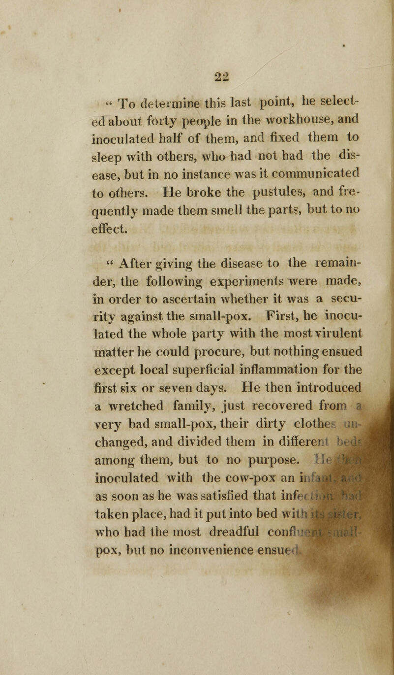  To determine this last point, lie select- ed about forty people in the workhouse, and inoculated half of them, and fixed them to sleep with others, who had not had the dis- ease, but in no instance was it communicated to others. He broke the pustules, and fre- quently made them smell the parts, but to no effect.  After giving the disease to the remain- der, the following experiments were made, in order to ascertain whether it was a secu- rity against the small-pox. First, he inocu- lated the whole party with the most virulent matter he could procure, but nothing ensued except local superficial inflammation for the first six or seven days. He then introduced a wretched family, just recovered from a very bad small-pox, their dirty clotlu changed, and divided them in different among them, but to no purpose, inoculated with the cow-pox an i as soon as he was satisfied that infect taken place, had it put into bed wit) who had the most dreadful confh pox, but no inconvenience ensue'.