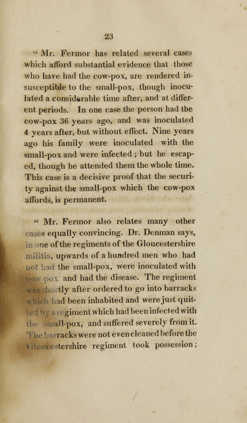  Mr. Fermor has related several cases which afford substantial evidence that those who have had the cow-pox, are rendered in- susceptible to the small-pox, though inocu- lated a considerable time after, and at differ- ent periods. In one case the person had the cow-pox 36 years ago, and was inoculated 4 years after, but without effect. Nine years ago his family were inoculated with the small-pox and were infected ; but he escap- ed, though he attended them the whole time. This case is a decisive proof that the securi- ty against the small-pox which the cow-pox affords, is permanent.  Mr. Fermor also relates many other cases equally convincing. Dr. Denman says, in one of the regiments of the Gloucestershire militia, upwards of a hundred men who had I the small-pox, were inoculated with and had the disease. The regiment tly after ordered to go into barracks id been inhabited and were just quit- giment which had been infected with hall-pox, and suffered severely from it. rracks were not even cleaned before the ^tershire regiment took possession;