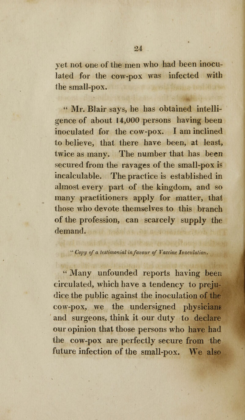 yet not one of the men who had been inocu- lated for the cow-pox was infected with the small-pox.  Mr. Blair says, he has obtained intelli- gence of about 14,000 persons having been inoculated for the cow-pox. I am inclined to believe, that there have been, at least, twice as many. The number that has been secured from the ravages of the small-pox is incalculable. The practice is established in almost every part of the kingdom, and so many practitioners apply for matter, that those who devote themselves to this branch of the profession, can scarcely supply the demand.  Copy of a testimonialin favour of Vaccine Inoculation.  Many unfounded reports having been circulated, which have a tendency to preju- dice the public against the inoculation of the cow-pox, we the undersigned physicians and surgeons, think it our duty to declare our opinion that those persons who have had the cow-pox are perfectly secure from the future infection of the small-pox. We also