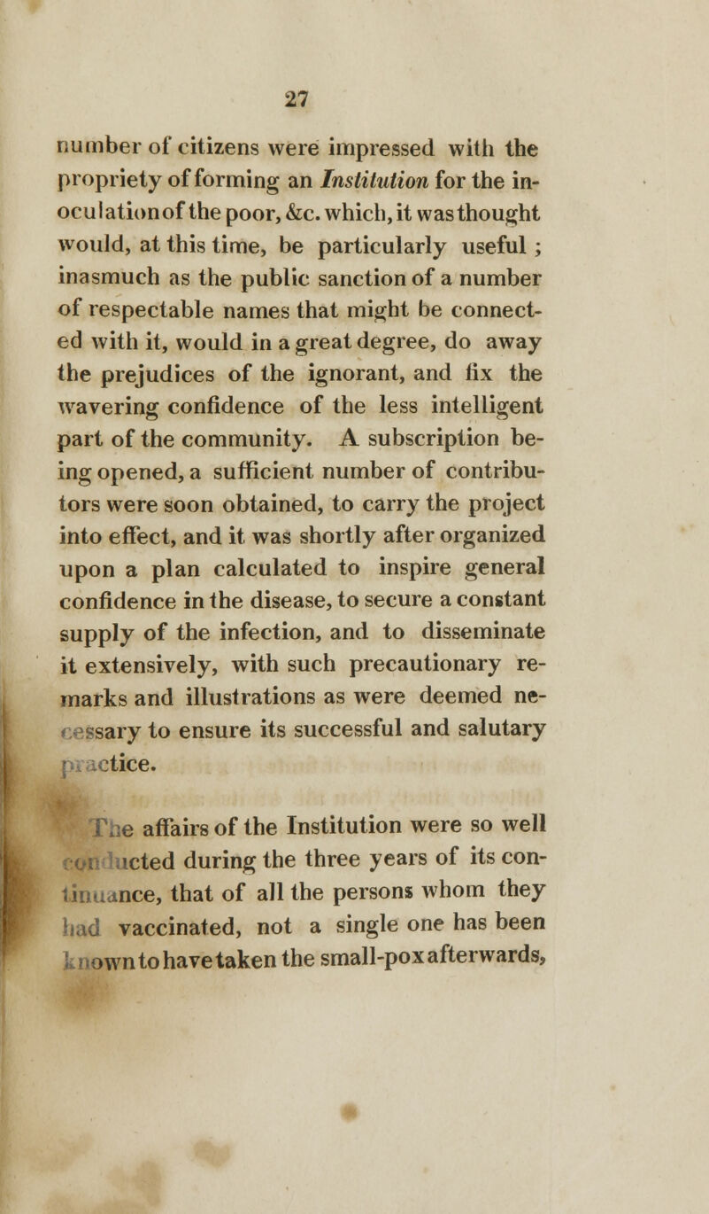 number of citizens were impressed with the propriety of forming an Institution for the in- oculationofthe poor, &c. which, it was thought would, at this time, be particularly useful; inasmuch as the public sanction of a number of respectable names that might be connect- ed with it, would in a great degree, do away the prejudices of the ignorant, and lix the wavering confidence of the less intelligent part of the community. A subscription be- ing opened, a sufficient number of contribu- tors were soon obtained, to carry the project into effect, and it was shortly after organized upon a plan calculated to inspire general confidence in the disease, to secure a constant supply of the infection, and to disseminate it extensively, with such precautionary re- marks and illustrations as were deemed ne- cessary to ensure its successful and salutary otice. e affairs of the Institution were so well 1 acted during the three years of its con- tinuance, that of all the persons Avhom they bad vaccinated, not a single one has been known to have taken the small-pox afterwards,