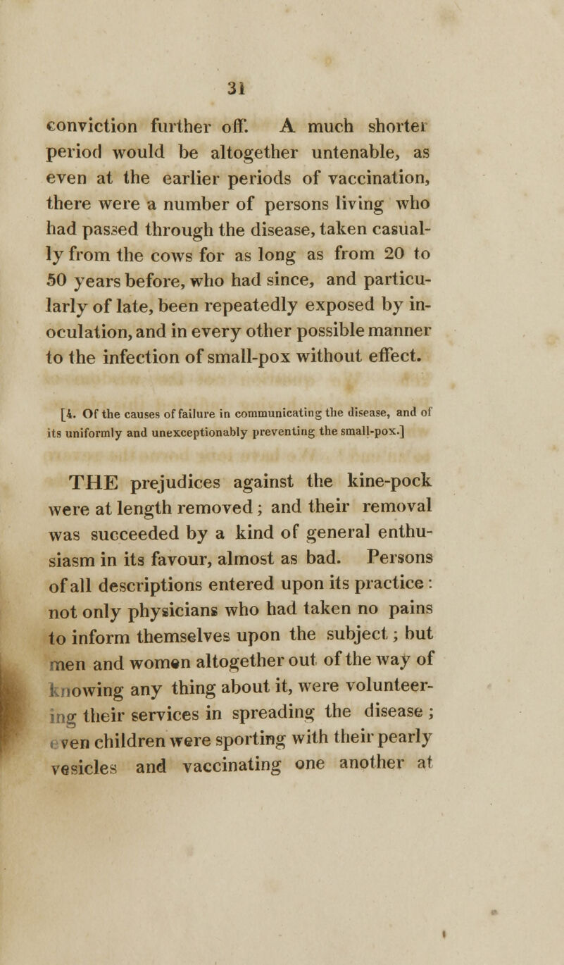 > conviction further off. A much shorter period would be altogether untenable, as even at the earlier periods of vaccination, there were a number of persons living who had passed through the disease, taken casual- ly from the cows for as long as from 20 to 50 years before, who had since, and particu- larly of late, been repeatedly exposed by in- oculation, and in every other possible manner to the infection of small-pox without effect. [4. Of the causes of failure in communicating the disease, and of its uniformly and unexceptionably preventing the small-pox.] THE prejudices against the kine-pock were at length removed; and their removal was succeeded by a kind of general enthu- siasm in its favour, almost as bad. Persons of all descriptions entered upon its practice: not only physicians who had taken no pains to inform themselves upon the subject; but men and women altogether out of the way of knowing any thing about it, were volunteer- ing their services in spreading the disease ; ven children were sporting with their pearly vesicles and vaccinating one another at