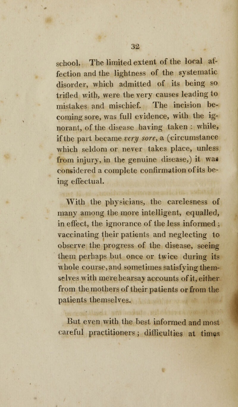 school. The limited extent of the local af- fection and the lightness of the systematic disorder, which admitted of its being so trifled with, were the very causes leading to mistakes and mischief. The incision be- coming sore, was full evidence, with the ig- norant, of the disease having taken : while, if the part became very sore, a (circumstance which seldom or never takes place, unless from injury, in the genuine disease,) it wa* considered a complete confirmation of its be- ing effectual. With the physicians, the carelesness of many among the more intelligent, equalled, in effect, the ignorance of the less informed; vaccinating their patients and neglecting to observe the progress of the disease, seeing them perhaps but once or twice during its whole course, and sometimes satisfying them- selves with mere hearsay accounts of it, either from the mothers of their patients or from the patients themselves. But even with the best informed and most careful practitioners; difficulties at times