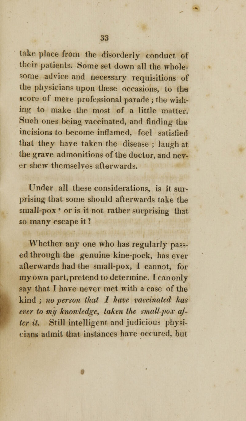 take place from the disorderly conduct ol their patients. Some set down all the whole- some advice and necessary requisitions of the physicians upon these occasions, to the •core of mere professional parade ; the wish- ing to make the most of a little matter. Such ones being vaccinated, and finding the incisions to become inflamed, feel satisfied that they have taken the disease ; laugh at the grave admonitions of the doctor, and nev- er shew themselves afterwards. Under all these considerations, is it sur- prising that some should afterwards take the small-pox ? or is it not rather surprising that so many escape it ? Whether any one who has regularly pass- ed through the genuine kine-pock, has ever afterwards had the small-pox, I cannot, for my own part, pretend to determine. I can only say that I have never met with a case of the kind ; no person that I have vaccinated has ever to my knowledge, taken the small-pox af- ter it. Still intelligent and judicious physi- cians admit that instances have occured, but