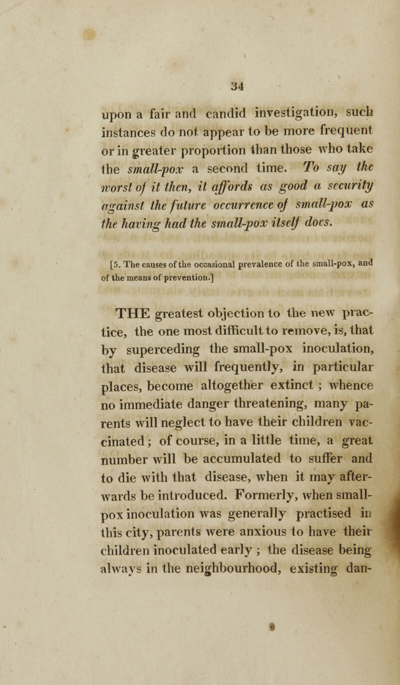 upon a fair and candid investigation, such instances do not appear to be more frequent or in greater proportion than those who take the small-pox a second time. To say the worst of it then, it affords as good a security against the future occurrence of small-pox as the having had the small-pox itself does. [5. The causes of the occasional prevalence of the small-pox, and of the means of prevention.] THE greatest objection to the new prac- tice, the one most difficult to remove, is, that by superceding the small-pox inoculation, that disease will frequently, in particular places, become altogether extinct ; whence no immediate danger threatening, many pa- rents will neglect to have their children vac- cinated ; of course, in a little time, a great number will be accumulated to suffer and to die with that disease, when it may after- wards be introduced. Formerly, when small- pox inoculation was generally practised in this city, parents were anxious to have their children inoculated early ; the disease being always in the neighbourhood, existing dan- i