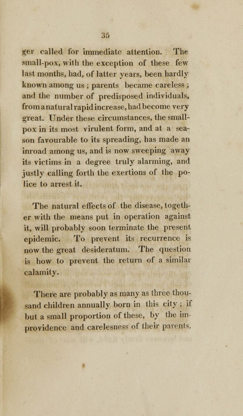 3.0 ger called for immediate attention. The small-pox, with the exception of these few last months, had, of latter years, been hardly known among us ; parents became careless ; and the number of predisposed individuals, from a natural rapid increase, had become very great. Under these circumstances, the small- pox in its most virulent form, and at a sea- son favourable to its spreading, has made an inroad among us, and is now sweeping away its victims in a degree truly alarming, and justly calling forth the exertions of the po- lice to arrest it. The natural effects of the disease, togeth- er with the means put in operation against it, will probably soon terminate the present epidemic. To prevent its recurrence is now the great desideratum. The question is how to prevent the return of a similar calamity. There are probably as many as three thou- sand children annually born in this city ; if but a small proportion of these, by the im- providence and carelesness of their parents,