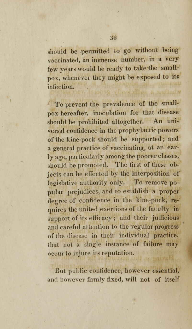 3l> should be permitted to go without being vaccinated, an immense number, in a very few years would be ready to take the small- pox, whenever they might be exposed to its infection. To prevent the prevalence of the small- pox hereafter, inoculation for that disease should be prohibited altogether. An uni- versal confidence in the prophylactic powers of the kine-pock should be supported; and a general practice of vaccinating, at an ear- ly age, particularly among the poorer classes, should be promoted. The first of these ob- jects can be effected by the interposition of legislative authority only. To remove po- pular prejudices, and to establish a proper degree of confidence in the kine-pock, re- quires the united exertions of the faculty in support of its efficacy; and their judicious and careful attention to the regular progress of the disease in their individual practice, that not a single instance of failure may occur to injure its reputation. But public confidence, however essential, and however firmly fixed, will not of itself