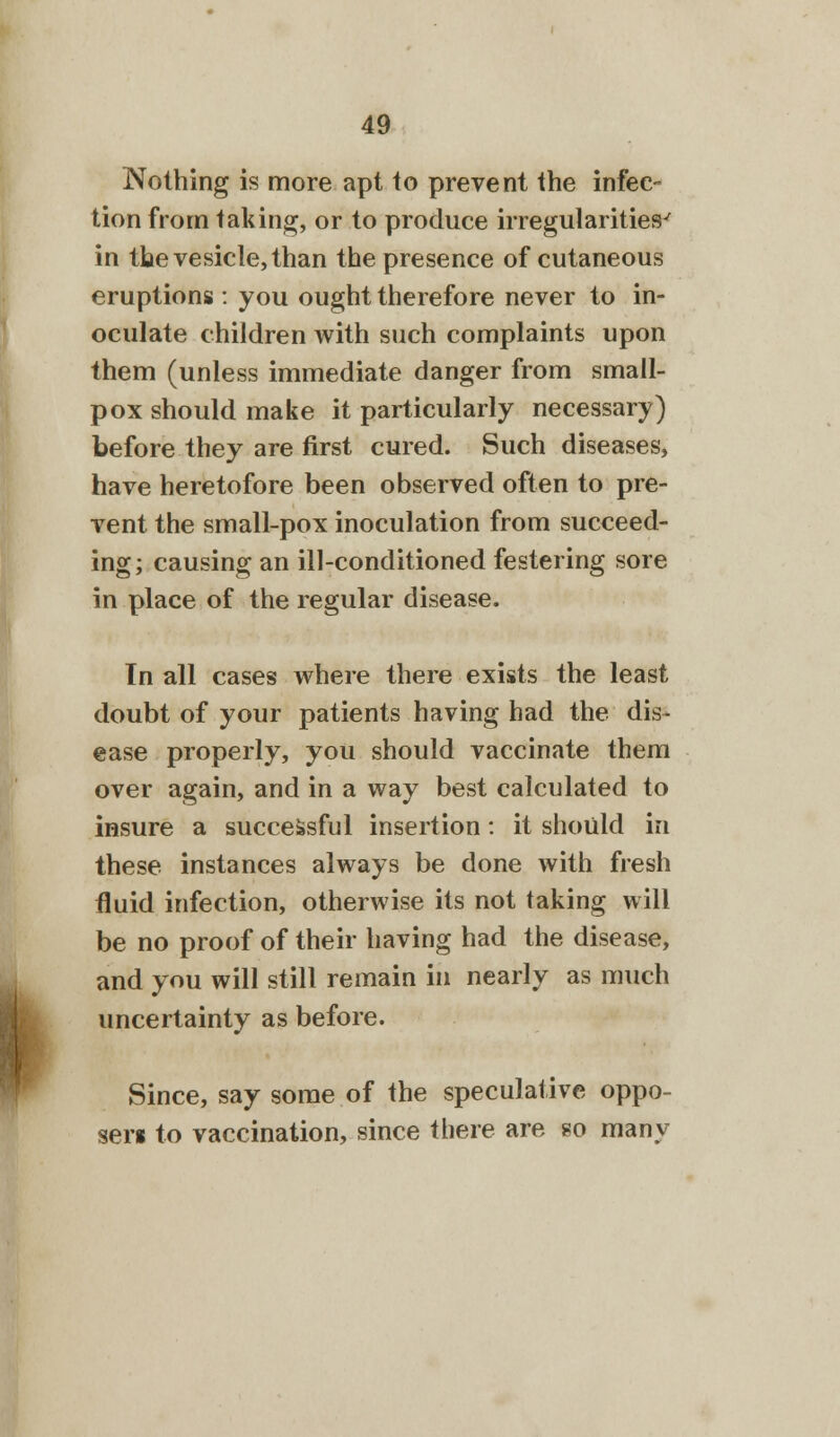 Nothing is more apt to prevent the infec- tion from taking, or to produce irregularities^ in the vesicle, than the presence of cutaneous eruptions : you ought therefore never to in- oculate children with such complaints upon them (unless immediate danger from small- pox should make it particularly necessary) before they are first cured. Such diseases, have heretofore been observed often to pre- vent the small-pox inoculation from succeed- ing; causing an ill-conditioned festering sore in place of the regular disease. In all cases where there exists the least doubt of your patients having had the dis- ease properly, you should vaccinate them over again, and in a way best calculated to insure a successful insertion: it should in these instances always be done with fresh fluid infection, otherwise its not taking will be no proof of their having had the disease, and you will still remain in nearly as much uncertainty as before. Since, say some of the speculative oppo- se™ to vaccination, since there are so many