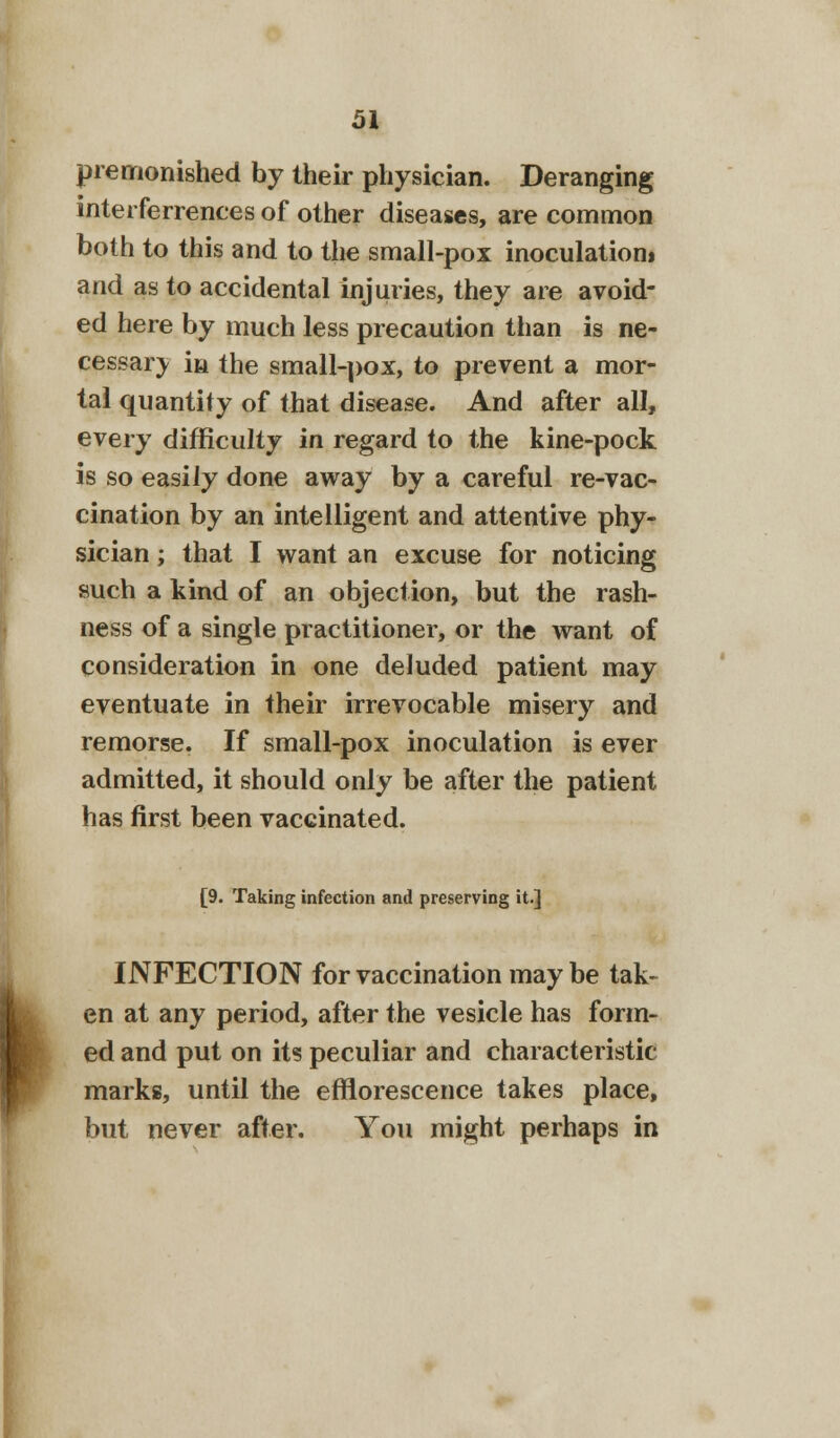 premonished by their physician. Deranging interferrences of other diseases, are common both to this and to the small-pox inoculation* and as to accidental injuries, they are avoid- ed here by much less precaution than is ne- cessary in the small-pox, to prevent a mor- tal quantity of that disease. And after all, every difficulty in regard to the kine-pock is so easily done away by a careful re-vac- cination by an intelligent and attentive phy- sician ; that I want an excuse for noticing such a kind of an objection, but the rash- ness of a single practitioner, or the want of consideration in one deluded patient may eventuate in their irrevocable misery and remorse. If small-pox inoculation is ever admitted, it should only be after the patient has first been vaccinated. [9. Taking infection and preserving it.] INFECTION for vaccination may be tak- en at any period, after the vesicle has form- ed and put on its peculiar and characteristic marks, until the efflorescence takes place, but never after. You might perhaps in