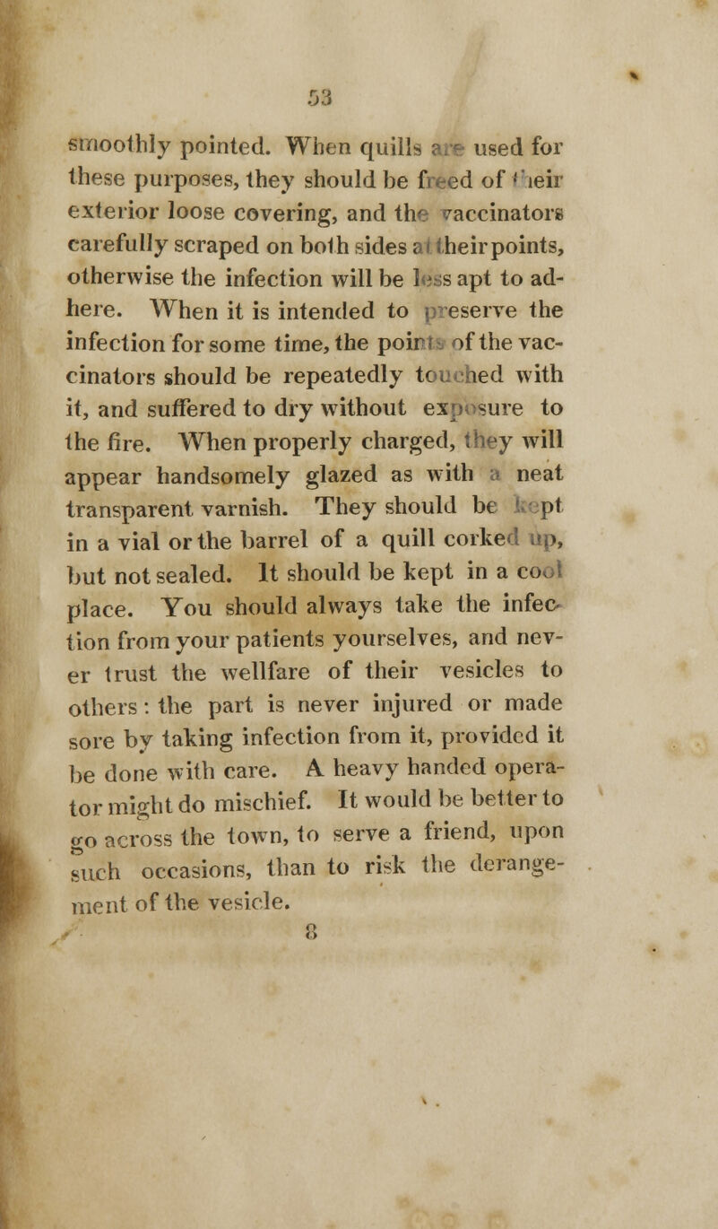 smoothly pointed. When quills are used for these purposes, they should be freed of their exterior loose covering, and the vaccinators carefully scraped on both sides at their points, otherwise the infection will be less apt to ad- here. When it is intended to preserve the infection for some time, the poir sf the vac- cinators should be repeatedly touched with it, and suffered to dry without exposure to the fire. When properly charged, they will appear handsomely glazed as with a neat transparent, varnish. They should be pt in a vial or the barrel of a quill corked up, but not sealed. It should be kept in a coot place. You should always take the infec- tion from your patients yourselves, and nev- er trust the wellfare of their vesicles to others: the part is never injured or made sore by taking infection from it, provided it be done with care. A heavy handed opera- tor might do mischief. It would be better to go across the town, to serve a friend, upon suxh occasions, than to risk the derange- ment of the vesicle. 8