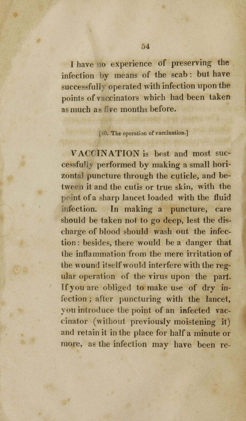 I have no experience of preserving the infection by means of the scab: but have successfully operated with infection upon the points of vaccinators which had been taken as much as five months before. {10. The operation of vaccination.] VACCINATION is best and most suc- cessfully performed by making a small hori- zontal puncture through the cuticle, and be- tween it and the cutis or true skin, with the point of a sharp lancet loaded with the fluid infection. In making a puncture, care should be taken not to go deep, lest the dis- charge of blood should wash out the infec- tion : besides, there would be a danger that the inflammation from the mere irritation of the wound itself would interfere with the reg- ular operation of the virus upon the part. If you are obliged to make use of dry in- fection ; after puncturing with the lancet, you introduce the point of an infected vac- cinator (without previously moistening it) and retain it in the place for half a minute or more, as the infection may have been re-