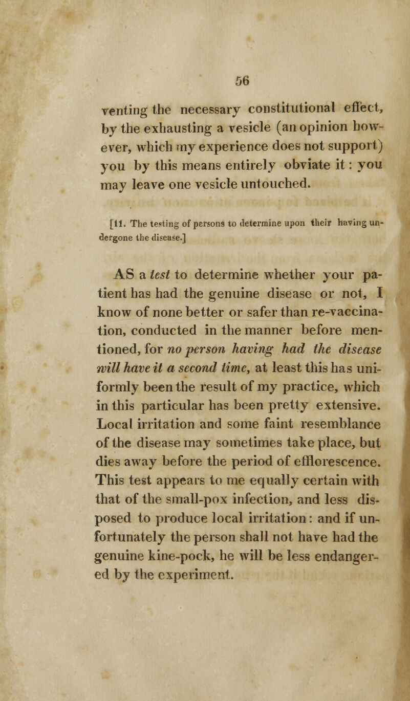 venting the necessary constitutional effect, by the exhausting a vesicle (an opinion how- ever, which my experience does not support) you by this means entirely obviate it: you may leave one vesicle untouched. [11. The testing of persons to determine upon their having un- dergone the disease.] AS a test to determine whether your pa- tient has had the genuine disease or not, I know of none better or safer than re-vaccina- tion, conducted in the manner before men- tioned, for no person having had the disease will have it a second time, at least this has uni- formly been the result of my practice, which in this particular has been pretty extensive. Local irritation and some faint resemblance of the disease may sometimes take place, but dies away before the period of efflorescence. This test appears to me equally certain with that of the small-pox infection, and less dis- posed to produce local irritation: and if un- fortunately the person shall not have had the genuine kine-pock, he will be less endanger- ed by the experiment.