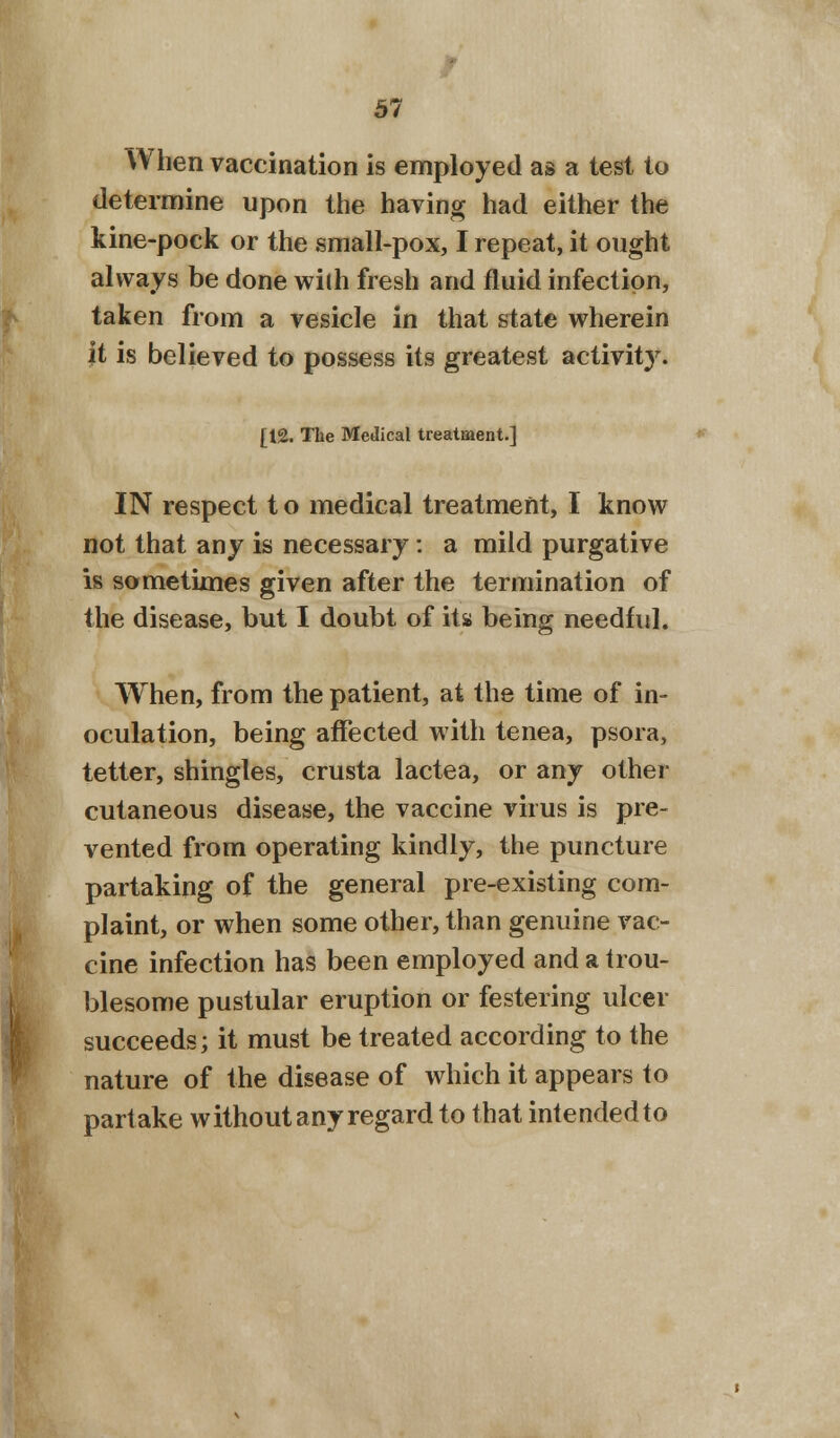 W hen vaccination is employed as a test to determine upon the having had either the kine-pock or the small-pox, I repeat, it ought always be done with fresh and fluid infection, taken from a vesicle in that state wherein it is believed to possess its greatest activity. [12. The Medical treatment.] IN respect t o medical treatment, I know not that any is necessary: a mild purgative is sometimes given after the termination of the disease, but I doubt of its being needful. When, from the patient, at the time of in- oculation, being affected with tenea, psora, tetter, shingles, crusta lactea, or any other cutaneous disease, the vaccine virus is pre- vented from operating kindly, the puncture partaking of the general pre-existing com- plaint, or when some other, than genuine vac- cine infection has been employed and a trou- blesome pustular eruption or festering ulcer succeeds; it must be treated according to the nature of the disease of which it appears to partake without any regard to that intendedto