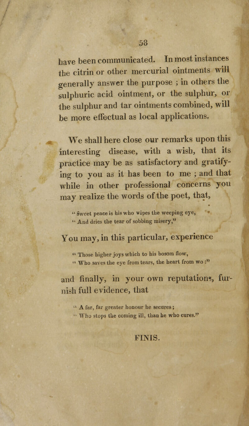 53 have been communicated. In most instances the citrin or other mercurial ointments will generally answer the purpose ; in others the sulphuric acid ointment, or the sulphur, or the sulphur and tar ointments combined, will be more effectual as local applications. We shall here close our remarks upon this interesting disease, with a wish, that its practice may be as satisfactory and gratify- ing to you as it has been to me ; and that while in other professional concerns you may realize the words of the poet, that,  Sweet peace is his who wipes the weeping eye,  And dries the tear of sobbing misery, You may, in this particular, experience  Those higher joys which to his bosom flow,  Who saves the eye from tears, the heart from wo : and finally, in your own reputation?, fur- nish full evidence, that  A far, far greater honour he secures; ' ■ Who stops the coming ill, than he who cures. FINIS.