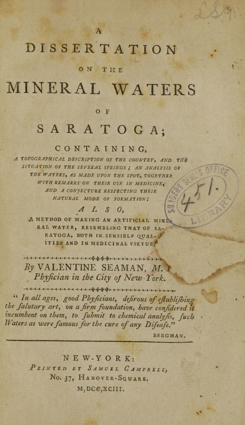 A DISSERTATION ON THE MINERAL WATERS o f SARATOGA; CONTAINING, A TOPOGRAPHICAL DESCRIPTION OF THE COUNTRY, AND TBS SITUATION OF THE SEVERAL SPRINGS ; AN ANALYSIS OF THE WATERS, AS MADE UPON THE SPOT, TOGETHER WITH REMARKS ON THEIR USE IN MEDICINE, AND A CONJECTURE RESPECTING THEIR NATURAL MODE OF FORMATION; /'.-!' / / / ALSO, U? / A METHOD OF MAKING AN ARTIFICIAL MINE* RAL WATER, RESEMBLING T HAT OF SA- RATOGA, BOTH IN SENSIBLF QUAL- f ITIES AND IN MEDICINAL VIRTUE* By VALENTINE SEAMAN, M.^ Phyfician in the City of New Turk.  In all ages, good Phyficians, defirous of ejlablijhing tie Jalutary art, on a firm foundation, have conjidered it incumbent on them, to fubmit to chemical analyfis, fuch • Waters as were famous for the cure of any Difeafe. BERGMAN. N E W-Y O R K: Printed b r Samuel Campbell, No. 37, Hanover-Square, M,DCe,XCIII.