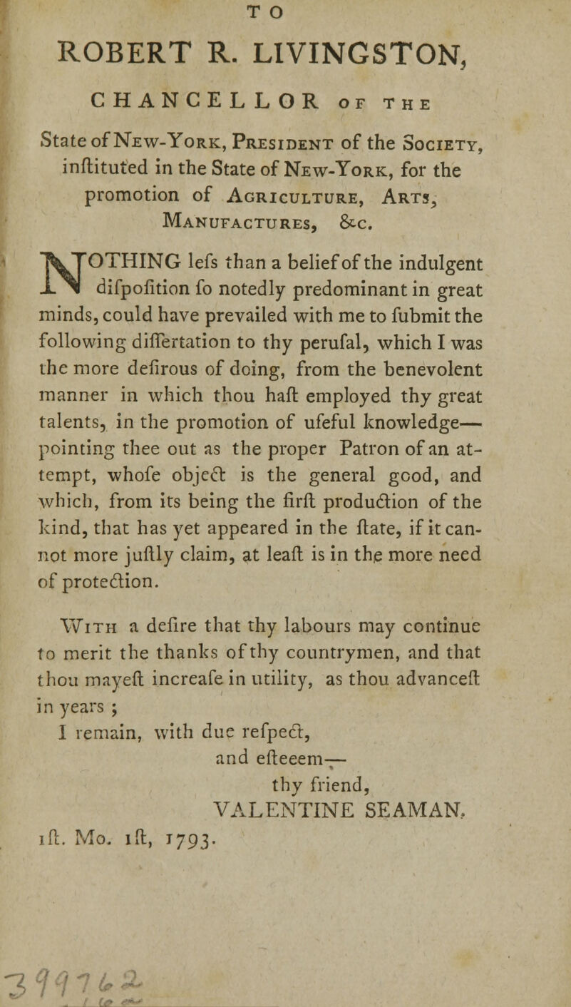 T O ROBERT R. LIVINGSTON, CHANCELLOR of the State of New-York, President of the Society, inftituted in the State of New-York, for the promotion of Agriculture, Arts., Manufactures, &c. NOTHING lefs than a belief of the indulgent difpofition fo notedly predominant in great minds, could have prevailed with me to fubmit the following dhTertation to thy perufal, which I was the more defirous of doing, from the benevolent manner in which thou haft employed thy great talents, in the promotion of ufeful knowledge— pointing thee out as the proper Patron of an at- tempt, whofe object, is the general good, and which, from its being the firft production of the kind, that has yet appeared in the ftate, if it can- not more juftly claim, at leaft is in the more need of protection. With a defire that thy labours may continue to merit the thanks of thy countrymen, and that thou may eft increafe in utility, as thou advanceft in years ; I remain, with due refpect, and efteeem— thy friend, VALENTINE SEAMAN, id. Mo. ill, 1793. 3W7tA - / (* «*->