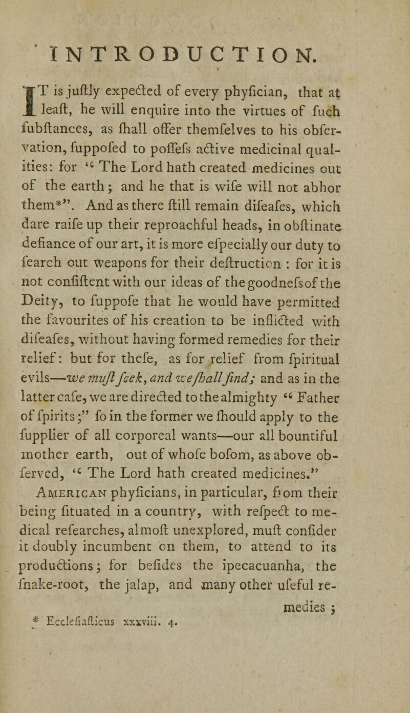 INTRODUCTION. IT is juflly expe&ed of every phyfician, that at leaft, he will enquire into the virtues of fuch iubftances, as fhall offer themfelves to his obfer- vation, fuppofed to poffefs active medicinal qual- ities: for 'c The Lord hath created medicines out of the earth; and he that is wife will not abhor them*. And as there ftill remain difeafes, which dare raife up their reproachful heads, in obflinate defiance of our art, it is more efpecially our duty to fearch out weapons for their deftructicn : for it is not confiflent with our ideas of thegoodnefsof the Deity, to fuppofe that he would have permitted the favourites of his creation to be inflicted with difeafes, without having formed remedies for their relief: but for thefe, as for relief from fpiritual evils—we mujlfeek, and ize/bal/Jind; and as in the latter cafe, we are directed to the almighty «* Father of fpirits; foin the former we mould apply to the fupplier of ail corporeal wants—our all bountiful mother earth, out of whole bofom, as above ob- ferved, 'c The Lord hath created medicines. American phyficians, in particular, from their being fituated in a country, with refpect to me- dical refearches, almoft unexplored, mult confider it doubly incumbent on them, to attend to its productions; for befidcs the ipecacuanha, the fnake-root, the jalap, and many other ufeful re- medies j * Ecdcfiaflicus xxxviii. 4.