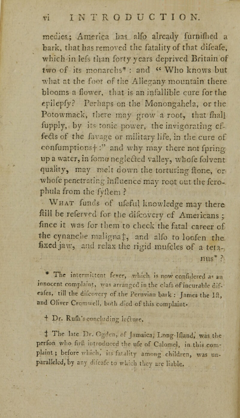 medics; America 1ms alfo already furniflied a bark, that has removed the fatality of that difeafe, which in Iefs than forty years deprived Britain of two of its monarchs* : and <£ Who knows but what at the foot of the Allegany mountain there blooms a flower, that is an infallible cure for the epilepfy? Perhaps on the Monongahela, or the Potowmack, there may grow a root, that ilia.Il fupply, by its tonic power, the invigorating cf- fe&s of the lavage or military life, in the cure of confumptior.sf : and why may there not fpring up a water, in (0:7:0 neglected valley, whofe folvent quality, may melt down the torturing ilone, or whofe penetrating influence may root out the fcro- phula from the fyftem ? What funds of ufeful knowledge may there ftill be referved for the difcovcry of Americans ; fince it was for lliem to check the fatal career of the cynanche maligna};, and alfo to loofen the fixed jaw, and relax the rigid mufcles of a teta- nus'*' ? * The intermittent ferer, which is now confulered a<s an innocent complaint, was arranged in the clafs of incurable fiif- eafes, till the discovery of the Peruvian bark : James the Ift, and Oliver Cromwell, both died of this complaint* + Dr. Rum's concluding kcture, t The late Dr. Ogdefn, of Jamaica, Long-Ifland,' was the perfon who fir II introduced the life of Calomel, in this com- plaint ; before which, irr. fatality among children, was un- paralleled, by any difcafc to whi :h ilicy are liable.