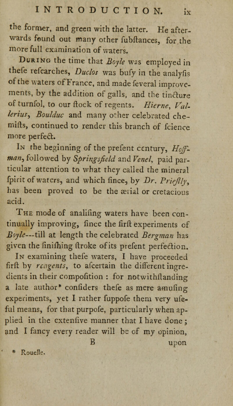 IX the former, and green with the latter. He after- wards found out many other fubftances, for the more full examination of waters. During the time that Boyle was employed in thefe refearches, Duclos was bufy in the analyfis of the waters of France, and made feveral improve- ments, by the addition of galls, and the tinfture of turnfol, to our flock of regents. Hierne, Val- lerius^ Boulduc and many other celebrated che- mifts, continued to render this branch of fcience more perfect. In the beginning of the prefent century, Hoff- man^ followed by Springsjield and Venel, paid par- ticular attention to what they called the mineral fpirit of waters, and which fince, by Dr. Priejlly, has been proved to be the serial or cretacious acid. The mode of analiiing waters have been con- tinually improving, fince the firft experiments of Boyle— till at length the celebrated Bergman has given the finishing ftroke of its prefent perfection. In examining thefe waters, I have proceeded firft by reagents, to afcertain the different ingre- dients in their compofition : for notwithstanding a late author* confiders thefe as mere amufing experiments, yet I rather fuppofe them very ufe- ful means, for that purpofe, particularly when ap- plied in the extenfive manner that I have done ; and I fancy every reader will be of my opinion, B upon * Rouelle.