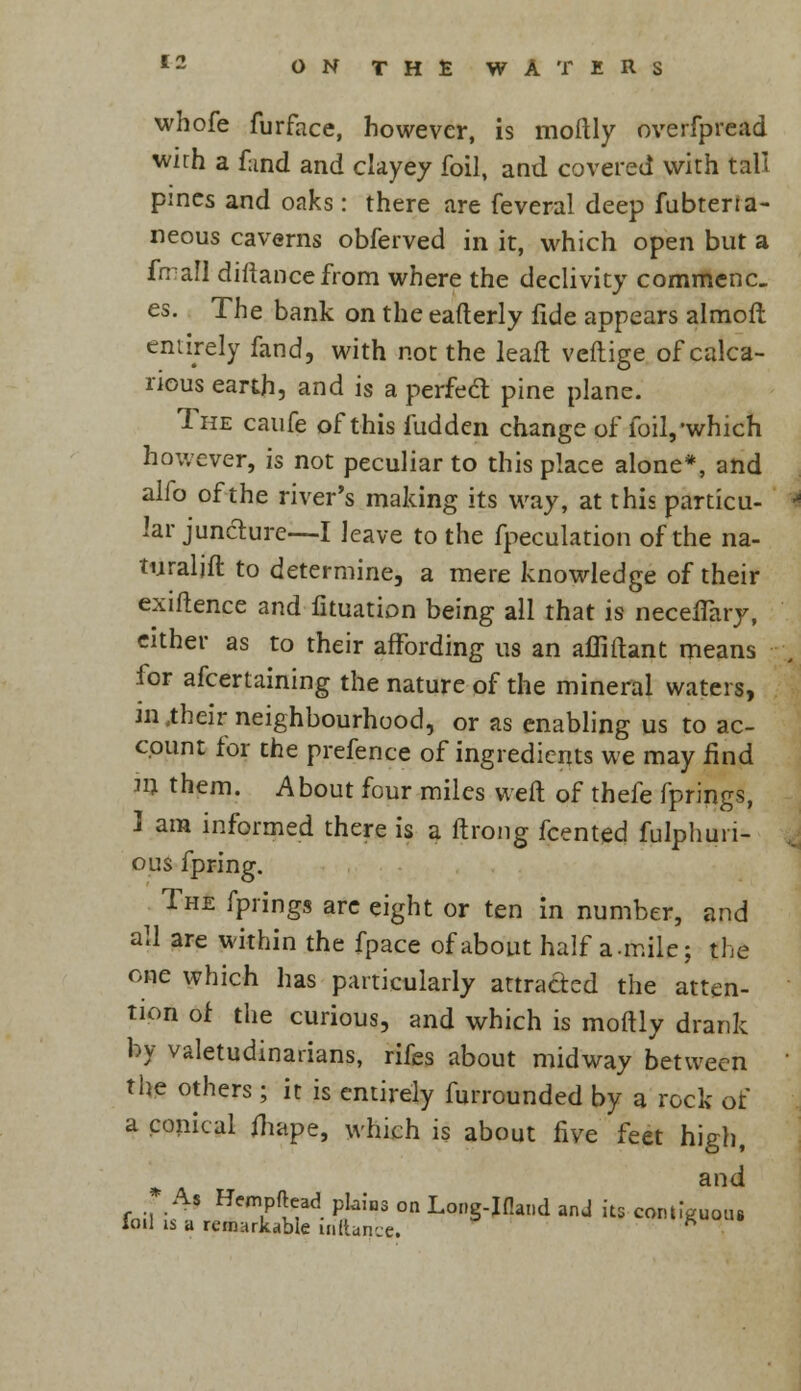 whofe furface, however, is moftly overfpread wirh a fund and clayey foil, and covered with tali pines and oaks: there are feveral deep fubtena- neous caverns obferved in it, which open but a fn all distance from where the declivity commenc. es. The bank on the eafterly fide appears almofl entirely fand, with not the leaft veftige of calca- rious earth, and is a perfect pine plane. The caufe of this fudden change of foil,'which however, is not peculiar to this place alone*, and alfo of the river's making its way, at this particu- lar juncture—I leave to the fpeculation of the na- turalift to determine, a mere knowledge of their exiftence and fituation being all that is necefTary, either as to their affording us an affiftant means for afcertaining the nature of the mineral waters, iiUheir neighbourhood, or as enabling us to ac- count for the prefence of ingredients we may find m them. About four miles weft of thefe fprings, I am informed there is a ftrong fcented fulphuri- ous fpring. The fprings are eight or ten in number, and all are within the fpace of about half a.mile; the one which has particularly attracted the atten- tion of the curious, and which is moftly drank by valetudinarians, rifes about midway between the others; it is entirely furrounded by a rock of a conical fhape, which is about five feet high, * a anc* As Hempftead plains on Long-Ifland and its contiguous Toil is a remarkable iriftance.