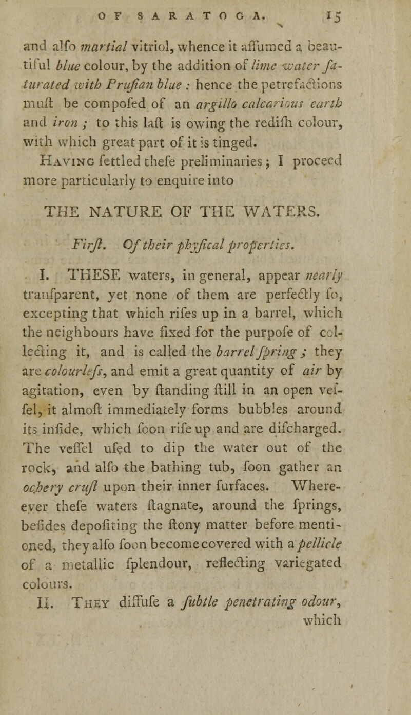 and alfo martial vitriol, whence it affumed a beau- tiful blue colour, by the addition of lime wafer fa- turated with Prujian blue : hence the petrefacftions mull be compofed of an argillo calcaneus earth and iron ; to this laft is owing the rcdifh colour, with which great part of it is tinged. Having fettled thefe preliminaries; I proceed more particularly to enquire into THE NATURE OF THE WATERS. Firjl. Of their phyjical properties. I. THESE waters, in general, appear nearly tranfparent, yet none of them are perfectly fo, excepting that which rifes up in a barrel, which the neighbours have fixed for the purpofe of col- lecting it, and is called the barrel Jpring ; they zrccolourhfs, and emit a great quantity of air by agitation, even by {landing ftill in an open vef- fel, it almofi immediately forms bubbles around its infide, which fcon rife up and are difcharged. The vefTel ufed to dip the water out of the rock, and alfo the bathing tub, foon gather an ochery crujl upon their inner furfaces. Where- ever thefe waters ftagnate, around the fprings, befides depofiting the ftony matter before menti- oned, they alfo foon become covered with a pellicle of a metallic fplendour, reflecting variegated Culu'wS. Ii. They diffufe a fubtle penetrating odour, which