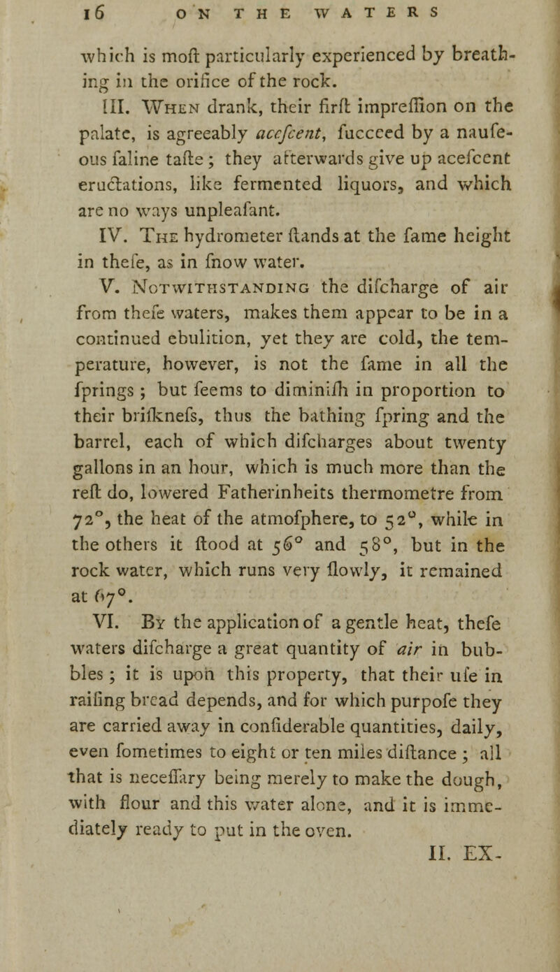 which is moft particularly experienced by breath- ing in the orifice of the rock. III. When drank, their firffc impreflion on the palate, is agreeably acefcent, fuccced by a naufe- ous faline tafte ; they afterwards give up acefcent eructations, like fermented liquors, and which are no ways unpleafant. IV. The hydrometer {lands at the fame height in thefe, as in fnow water. V. Notwithstanding the difcharge of air from thefe waters, makes them appear to be in a continued ebulition, yet they are cold, the tem- perature, however, is not the fame in all the fprings ; but feems to diminiih in proportion to their brilknefs, thus the bathing fpring and the barrel, each of which difcharges about twenty gallons in an hour, which is much more than the reft do, lowered Fatherinheits thermometre from 72°, the heat of the atmofphere, to 52°, while in the others it flood at 560 and 58°, but in the rock water, which runs very ilowly, it remained at 670. VI. By the application of a gentle heat, thefe waters difcharge a great quantity of air in bub- bles ; it is upon this property, that their ufe in railing bread depends, and for which purpofe they are carried away in conliderable quantities, daily, even fometimes to eight or ten miles diftance ; all that is neceflary being merely to make the dough, with flour and this water alon?, and it is imme- diately ready to put in the oven. II. EX-