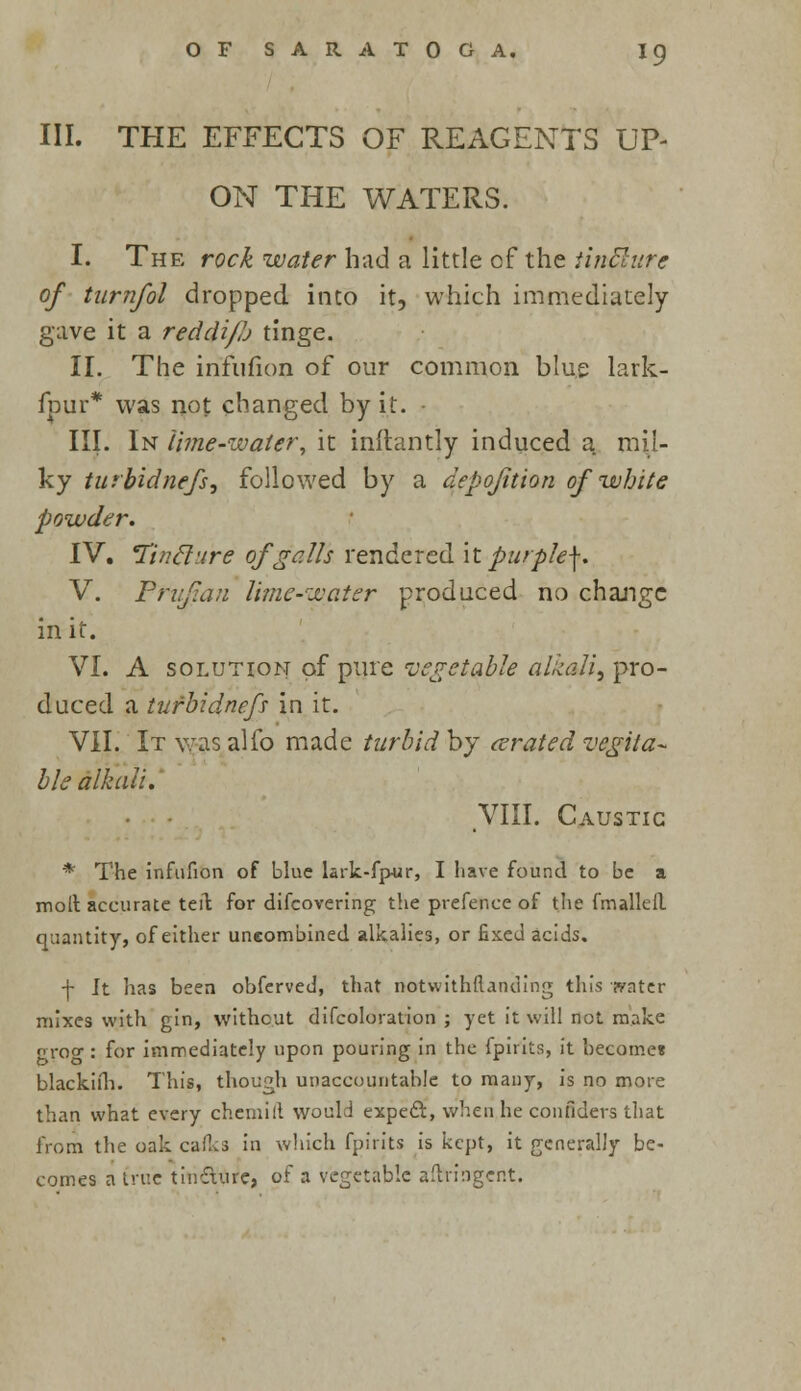 III. THE EFFECTS OF REAGENTS UP- ON THE WATERS. I. The rock water had a little of the iintlure of turnfol dropped into it, which immediately gave it a reddi/h tinge. II. The infufion of our common blue lark- fpur* was not changed by it. - III. In lime-water, it inftantly induced a mil- ky turbidnefs, followed by a aepojition of white powder. IV. Tincl'.ire of galls rendered it purple\. V. Pnifaii lime-water produced no change in it. VI. A solution of pure vegetable alkali, pro- duced a tufbidnef? in it. VII. It was alfo made turbid by cerated vegeta- ble alkali. VIII. Caustic * The infufion of blue lark-fpur, I have found to be a molt accurate teil for difcovering the prefence of the fmalleil quantity, of either uneombined alkalies, or fixed acids. \ Jt has been obferved, that notwithstanding this water mixes with gin, without difcoloration ; yet it will not make grog: for immediately upon pouring in the fpirits, it becomes blackiih. This, though unaccountable to many, is no more than what every chemill would expect, when he confiuers that from the oak cafks in which fpirits is kept, it generally be- comes a true tin&ure, of a vegetable aftn'nger.t.