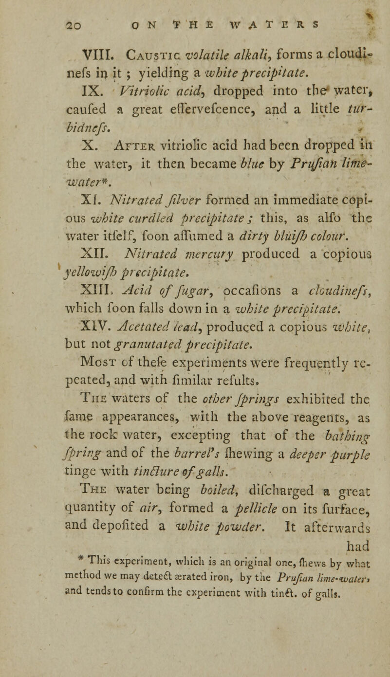 VIII. Caustic 'volatile alkali, forms a cloudi- nefs in it ; yielding a white -precipitate. IX. Vitriolic acid, dropped into the* water, caufed a great effervefcence, and a little tur- bidncfs. X. After vitriolic acid had been dropped in the water, it then became blue by Prujian lime- water*. Xf. Nitrated Jilver formed an immediate copi- ous white curdled precipitate; this, as alfo the water kfelf, foon affumed a dirty blui/h colour. XII. Nitrated mercury produced a copious 4 yellowi/Jj precipitate. XIII> Acid of fugar, occafions a chudinefs, which foon falls down in a white precipitate. XIV. Acetated lead, produced a copious zvbite, but not granulated precipitate. Most ofthefe experiments were frequently re- peated, and with finiilar refults. The waters of the other Jprings exhibited the fame appearances, with the above reagents, as the rock water, excepting that of the bathing fpriv.g and of the barrel's mewing a deeper purple tinge with tinclure of galls. The water being boiled, difcharged a great quantity of air, formed a pellicle on its furface, and depofited a white powder. It afterwards had * This experiment, which is an original one, (hews by what method we may deteft asrated iron, by the Prujian lime-water, and tends to confirm the experiment with tinft. of galls.