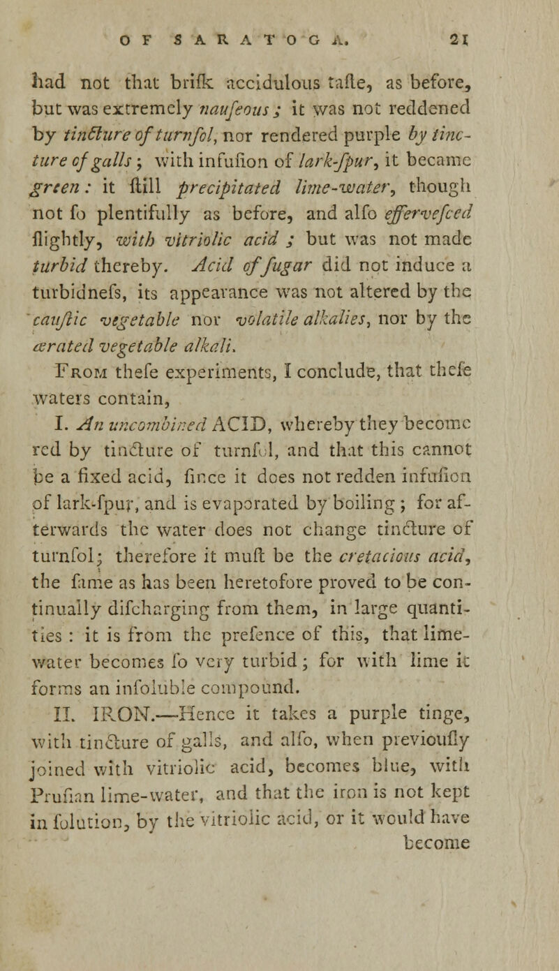 had not that brifk accidulous tafte, as before, but was extremely naufeous ; it was not reddened by tinclure of turnfol, nor rendered purple by tinc- ture ofgalls ; with infufion of lark-fpur, it became green: it Hill precipitated lime-water, though not fo plentifully as before, and alfo effervefced flightly, with 'vitriolic acid / but was not made turbid thereby. Acid offugar did not induce a turbidnefs, its appearance was not altered by the cauflic vegetable nor volatile alkalies, nor by the aerated vegetable alkali. From thefe experiments, I conclude, that thele waters contain, I. An unconibined ACID, whereby they become red by tincture of turnfol, and that this cannot be a fixed acid, fir.ee it does not redden infufion of lark-fpur, and is evaporated by boiling ; for af- terwards the water does not change tincture of turnfol; therefore it mult be the cretacious acid, the fame as has been heretofore proved to be con- tinually difcharging from them, in large quanti- ties : it is from the prefence of this, that lime- water becomes i'o very turbid; for with lime k forms an infoluble compound. II. IRON.—-Hence it takes a purple tinge, with tincture of galls, and alfo, when previotifly joined with vitriolic acid, becomes blue, with Pruiian lime-water, and that the iron is not kept in folution, by the vitriolic acid, or it would have become