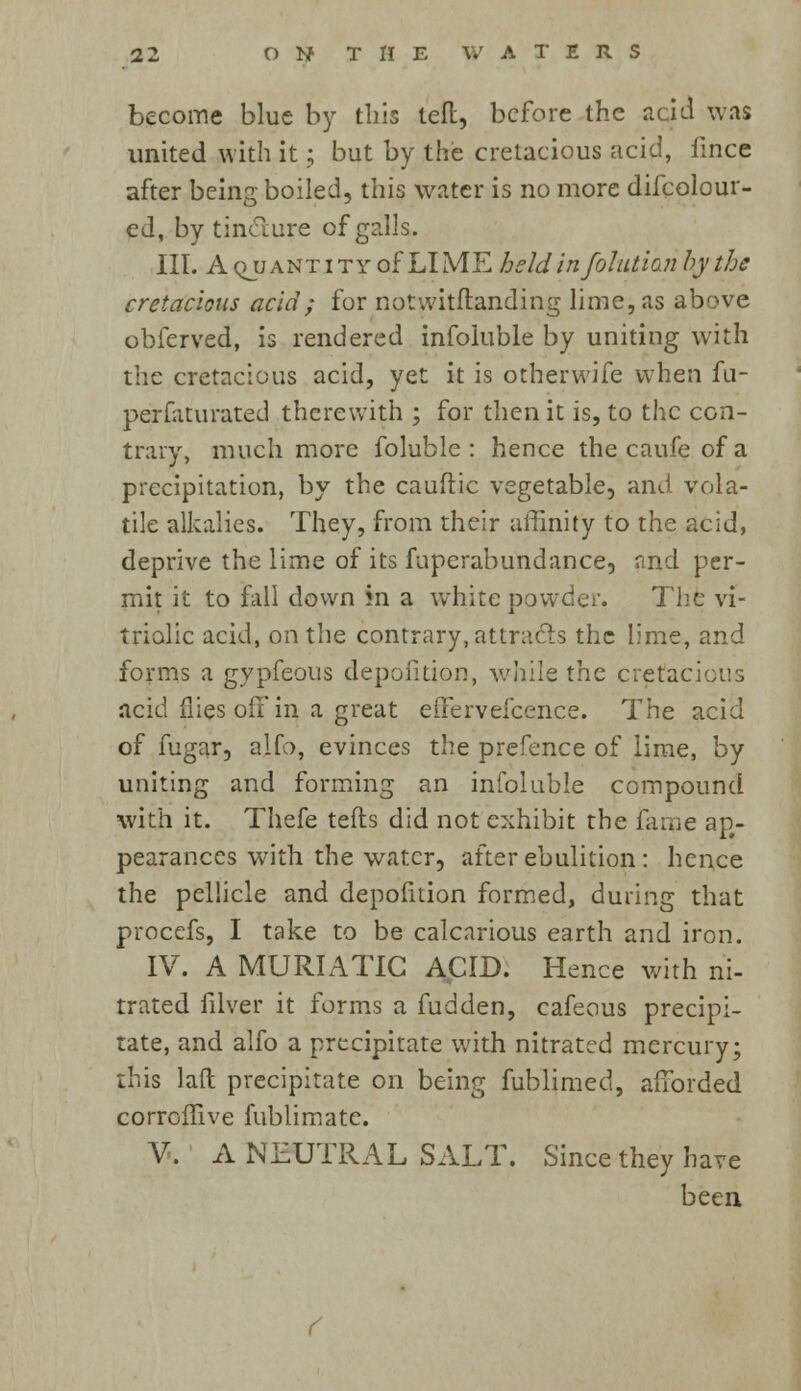 become blue by this left, before the acid was united with it; but by the cretacious acid, ilnce after being boiled, this water is no more difcolour- ed, by tincture of galls. III. A quantity of LIME heldin folutianbythe cretacious acid; for notvvitflanding lime, as above obferved, is rendered infoluble by uniting with the cretacious acid, yet it is otherwife when fu- perfaturated therewith ; for then it is, to the con- trary, much more foluble : hence thecaufeofa precipitation, by the cauftic vegetable, and vola- tile alkalies. They, from their affinity to the acid, deprive the lime of its fuperabundance, and per- mit it to fall down in a white powder. The vi- triolic acid, on the contrary, attracts the lime, and forms a gypfeous deposition, while the cretacious acid flies off in a great effervefcence. The acid of fugar, alfo, evinces the prefence of lime, by uniting and forming an infoluble compound with it. Thefe tefts did not exhibit the fame ap- pearances with the water, after ebulition: hence the pellicle and depofition formed, during that procefs, I take to be calcarious earth and iron. IV. A MURIATIC ACID. Hence with ni- trated filver it forms a fudden, cafeous precipi- tate, and alfo a precipitate with nitrated mercury; this laft precipitate on being fublimed, afforded corroffive fublimate. V. A NEUTRAL SALT. Since they have been