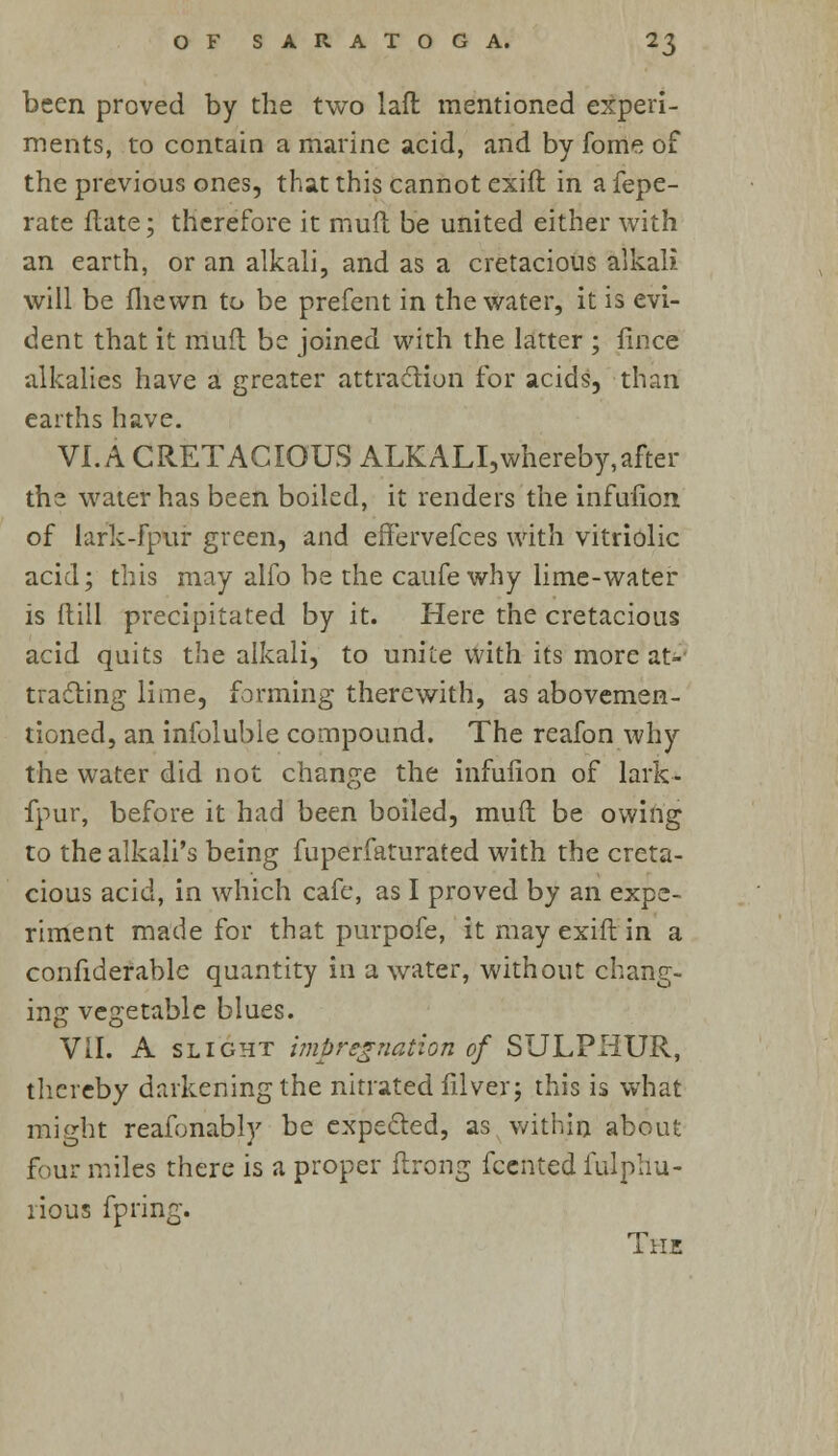 been proved by the two lafl: mentioned experi- ments, to contain a marine acid, and by fome of the previous ones, that this cannot exift in a fepe- rate Hate; therefore it muft be united either with an earth, or an alkali, and as a cretacious alkali will be iliewn to be prefent in the water, it is evi- dent that it muft be joined with the latter ; fince alkalies have a greater attraction for acids, than earths have. VI. A CRETACIOUS ALKALI, whereby, after the water has been boiled, it renders the infufion of lark-fpur green, and effervefces with vitriolic acid; this may alfo be the caufewhy lime-water- is (till precipitated by it. Here the cretacious acid quits the alkali, to unite with its more at- tracting lime, forming therewith, as abovemen- tioned, an infoluble compound. The reafon why the water did not change the infufion of lark- fpur, before it had been boiled, muft be owing to the alkali's being fuperfaturated with the creta- cious acid, in which cafe, as I proved by an expe- riment made for that purpofe, it may exift in a confiderable quantity in a water, without chang- ing vegetable blues. VII. A slight impregnation of SULPHUR, thereby darkening the nitrated filver; this is what might reafonably be expected, as within about four miles there is a proper flrong fcented fulphu- rious fpring. The